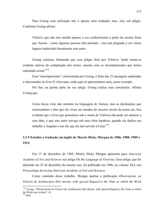 112
Para Ussing essa utilização não é apenas uma tradução, mas, sim, um plágio.
Conforme Ussing afirma:
Vitrúvio que não tem atraído apenas o seu conhecimento a partir da mesma fonte
que Ateneu - como algumas pessoas têm pensado - mas tem plagiado e em vários
lugares traduzindo literalmente este autor.
Ussing continua afirmando que esse plágio feito por Vitrúvio “pode tornar-se
evidente através da comparação dos textos, mesmo com as incompreensões que temos
salientado acima”374
.
Essa “incompreensão”, mencionada por Ussing, é fruto das 23 passagens analisadas
e relacionadas ao livro X vitruviano, onde aqui só apresentamos uma, como exemplo.
Por fim, na quinta parte do seu artigo, Ussing realiza suas conclusões. Afirma
Ussing que:
Como havia visto não somente na linguagem de Ateneu, mas as declarações que
testemunham o fato que ele viveu em meados do terceiro século da nossa era, fica
evidente que o livro que possuímos sob o nome de Vitrúvio não pode ser anterior a
essa data, e que este autor navega sob uma falsa bandeira, quando ele dedica seu
trabalho a Augusto e nos diz que ele tem servido à César 375
.
2.1.9 Estudos e tradução em inglês de Morris Hicky Morgan de 1906, 1908, 1909 e
1914
Em 13 de dezembro de 1905, Morris Hicky Morgan apresenta para American
Academy of Arts and Sciences seu artigo On the Language of Vitruvius. Esse artigo, que foi
admitido em 23 de dezembro do mesmo ano, foi publicado em 1906, no volume XLI, nos
Proceedings da revista American Academy of Arts and Sciences.
Como conteúdo desse trabalho, Morgan analisa a publicação Observations on
Vitruvii de Architectura libri decem, with special Regard to the Time at which the Work
374
Ussing, “Observations on Vitruvii de Architectura libri decem, with special Regard to the Time at which
the Work was written”, 41.
375
Ibid.
 