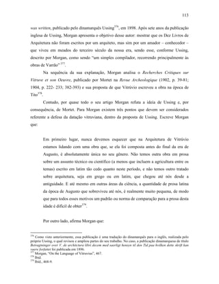 113
was written, publicado pelo dinamarquês Ussing376
, em 1898. Após sete anos da publicação
inglesa de Ussing, Morgan apresenta o objetivo desse autor: mostrar que os Dez Livros de
Arquitetura não foram escritos por um arquiteto, mas sim por um amador – conhecedor –
que viveu em meados do terceiro século da nossa era, sendo esse, conforme Ussing,
descrito por Morgan, como sendo “um simples compilador, recorrendo principalmente às
obras de Varrão” 377
.
Na sequência da sua explanação, Morgan analisa o Recherches Critiques sur
Vitruve et son Oeuvre, publicado por Mortet na Revue Archeologique (1902, p. 39-81;
1904, p. 222- 233; 382-393) e sua proposta de que Vitrúvio escreveu a obra na época de
Tito378
.
Contudo, por quase todo o seu artigo Morgan refuta a ideia de Ussing e, por
consequência, de Mortet. Para Morgan existem três pontos que devem ser considerados
referente a defesa da datação vitruviana, dentro da proposta de Ussing. Escreve Morgan
que:
Em primeiro lugar, nunca devemos esquecer que na Arquitetura de Vitrúvio
estamos lidando com uma obra que, se ela foi composta antes do final da era de
Augusto, é absolutamente única no seu gênero. Não temos outra obra em prosa
sobre um assunto técnico ou científico (a menos que incluem a agricultura entre os
temas) escrito em latim tão cedo quanto neste período, e não temos outro tratado
sobre arquitetura, seja em grego ou em latim, que chegou até nós desde a
antiguidade. E até mesmo em outras áreas da ciência, a quantidade de prosa latina
da época de Augusto que sobreviveu até nós, é realmente muito pequena, de modo
que para todos esses motivos um padrão ou norma de comparação para a prosa desta
idade é difícil de obter379
.
Por outro lado, afirma Morgan que:
376
Como visto anteriormente, essa publicação é uma tradução do dinamarquês para o inglês, realizada pelo
próprio Ussing, o qual revisou e ampliou partes do seu trabalho. No caso, a publicação dinamarquesa de título
Betragtninger over V. de architctura libri decem med saerligt hensyn til den Tid paa hvilken dette skrift kan
vaere forfattet foi publicada em 1896.
377
Morgan, “On the Language of Vitruvius”, 467.
378
Ibid.
379
Ibid., 468-9.
 