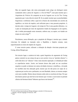 114
Mas em segundo lugar, não estou preocupado neste artigo em distinguir muito
exatamente entre a prosa de Augusto e a Era de Prata380
, nem para mostrar que a
Arquitetura de Vitrúvio foi composta na era de Augusto em vez de Tito. Ussing
argumenta que é uma obra do século III. Se eu puder mostrar que as peculiaridades
linguísticas e estilísticas sobre a qual ele se baseia são encontradas nos escritos da
república e no início do império, será suficiente para o meu presente propósito. A
decisão entre o tempo de Augusto e do tempo de Tito é uma questão diferente, e se
é para ser alcançada por meio de argumentos tirados da linguagem ou de sujeitos,
não é minha preocupação neste momento, embora esse, eu espero, ser tratado em
tempo em outro artigo381
.
Percebemos, nessa afirmação, que o propósito de Morgan é mostrar que o tratado
vitruviano foi redigido na transição entre a República e Império romano, mais
especificamente no início do império de Augusto.
E como terceiro ponto, referente a refutação da datação vitruviana proposta por
Ussing, afirma Morgan que:
Em terceiro lugar, a essência de toda a parte linguística do argumento de Ussing
parece consistir na sua crença de que se um escritor viveu no “período clássico” o
estilo dele deve ser “clássico”. Esta é uma inocente suposição e é refutada por todas
as experiências atuais. Assim, um homem desses dias pode ser um excelente
arquiteto ou pode se destacar em outras atividades técnicas e científicas, e ele pode
ter recebido uma boa educação geral, mesmo que ele não possa ser capaz de se
expressar por escrito com o polimento, ou com liberdade, clareza, ou mesmo sempre
com mera exatidão. Muitos desses homens estão entre os escritores de hoje. Por que
deveríamos pensar que não havia tais homens que viveram e escreveram no período
clássico da literatura latina? Sabemos que houve tais homens382
.
380
A Era de Prata mencionada por Morgan abrange os séculos I e II da nossa era.
381
Morgan, “On the Language of Vitruvius”, 469.
382
Ibid.
 