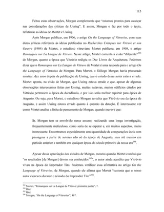 115
Feitas estas observações, Morgan complementa que “estamos prontos para avançar
nas considerações das críticas de Ussing”. E assim, Morgan o faz por todo o texto,
refutando as ideias de Mortet e Ussing.
Após Morgan publicar, em 1906, o artigo On the Language of Vitruvius, com suas
duras críticas referentes às ideias publicadas no Recherches Critiques sur Vitruve et son
Oeuvre (1904) de Mortet, o estudioso vitruviano Mortet publicou, em 1908, o artigo
Remarques sur La Langue de Vitruve. Nesse artigo, Mortet comenta a visão “diferente”383
de Morgan, quanto a época que Vitrúvio redigiu os Dez Livros de Arquitetura. Podemos
dizer que o Remarques sur La Langue de Vitruve de Mortet é uma resposta para o artigo On
the Language of Vitruvius de Morgan. Para Mortet, o filólogo Morgan havia procurado
mostrar, dez anos depois da publicação de Ussing, que o estudo desse autor estava errado.
Mortet aponta, na visão de Morgan, que Ussing estava errado e que, apesar de algumas
observações interessantes feitas por Ussing, muitas palavras, muitos edifícios citados por
Vitrúvio pertencem à época da decadência, e por isso seria melhor reportar para época de
Augusto. Ou seja, para Mortet, o estudioso Morgan acredita que Vitrúvio era da época de
Augusto, e assim Ussing estava errado quanto à questão da datação. É interessante ver
como Mortet analisa a linha de pensamento de Morgan, quando escreve que:
Sr. Morgan tem se envolvido nesse assunto realizando uma longa investigação,
frequentemente meticuloso, como seria de se esperar e, em muitos aspectos, muito
interessante. Encontramos especialmente uma quantidade de comparações úteis com
passagens a partir de autores não só da época de Augusto, mas até mesmo em
período anterior e também em qualquer época do século primeiro da nossa era384
.
Apesar dessa apreciação dos estudos de Morgan, mesmo quando Mortet conclui que
“os resultados [de Morgan] devem ser conhecidos385
”, o autor ainda acredita que Vitrúvio
viveu na época do Imperador Tito. Podemos verificar essa afirmativa no artigo On the
Language of Vitruvius, de Morgan, quando ele afirma que Mortet “sustenta que o nosso
autor escreveu durante o reinado do Imperador Tito”386
.
383
Mortet, “Remarques sur La Langue de Vitruve: première partie”, 7.
384
Ibid.
385
Ibid.
386
Morgan, “On the Language of Vitruvius”, 467.
 