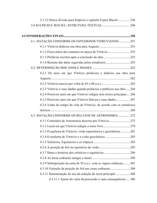 3.3.12 Oitava divisão para Sulpicio e capítulo 8 para Maciel ...............236
3.4 SULPICIO E MACIEL: ESTRUTURA TEXTUAL ....................................246
4.CONSIDERAÇÕES FINAIS......................................................................................250
4.1. DATAÇÃO CONFORME OS ESTUDIOSOS VITRUVIANOS...............251
4.1.1 Vitrúvio dedicou sua obra para Augusto........................................251
4.1.2 Faixa etária dos romanos na época de Vitrúvio.............................252
4.1.3 Prefácios escritos após a conclusão da obra ..................................253
4.1.4 Resumo das datas sugeridas pelos estudiosos................................255
4.2. DETERMINÇÃO DOS ANOS E IDADES .................................................262
4.2.1 Os anos em que Vitrúvio prefaciou e dedicou sua obra para
Augusto ......................................................................................................262
4.2.2 Vitrúvio nasceu por volta de 85 a 80 a.e.c.....................................263
4.2.3 Vitrúvio e suas idades quando prefaciou e publicou sua obra......264
4.2.4 Possíveis anos em que Vitrúvio redigiu seus textos principais....266
4.2.5 Possíveis anos em que Vitrúvio faleceu e suas idades..................267
4.2.6 Linha do tempo da vida de Vitrúvio, de acordo com os estudiosos
teóricos .......................................................................................................268
4.3. DATAÇÃO CONFORME OS RELATOS DE ASTRONOMIA................272
4.3.1 Conteúdos de Astronomia descrito por Vitrúvio...........................272
4.3.2 Local em que Vitrúvio redigiu o nono livro ..................................279
4.3.3 O analema de Vitrúvio: visão topocêntrica e geocêntrica ............281
4.3.4 O analema de Vitrúvio e a visão geocêntrica ................................283
4.3.5 Solstícios, Equinócios e os trópicos ...............................................285
4.3.6 A posição do Sol no equinócio de verão ........................................292
4.3.7 Datas e horários dos solstícios e equinócios..................................296
4.3.8 As áreas zodiacais antigas e atuais .................................................298
4.3.9 Sobreposição da carta de 29 a.e.c. com os signos zodiacais ........301
4.3.10 Variação da posição do Sol nas casas zodiacais..........................304
4.3.11 Determinação do ano da redação do texto principal ...................306
4.3.11.1 Ajuste do valor da precessão e suas consequências .....306
 