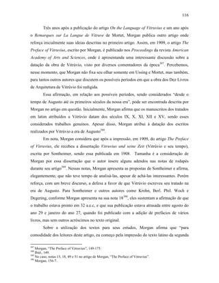 116
Três anos após a publicação do artigo On the Language of Vitruvius e um ano após
o Remarques sur La Langue de Vitruve de Mortet, Morgan publica outro artigo onde
reforça inicialmente suas ideias descritas no primeiro artigo. Assim, em 1909, o artigo The
Preface of Vitruvius, escrito por Morgan, é publicado nos Proceedings da revista American
Academy of Arts and Sciences, onde é apresentanda uma interessante discussão sobre a
datação da obra de Vitrúvio, visto por diversos comentadores da época387
. Percebemos,
nesse momento, que Morgan não fixa seu olhar somente em Ussing e Mortet, mas também,
para tantos outros autores que discutem os possíveis períodos em que a obra dos Dez Livros
de Arquitetura de Vitrúvio foi redigida.
Essa afirmação, em relação aos possíveis períodos, sendo considerados “desde o
tempo de Augusto até os primeiros séculos da nossa era”, pode ser encontrada descrita por
Morgan no artigo em questão. Inicialmente, Morgan afirma que os manuscritos dos tratados
em latim atribuídos a Vitrúvio datam dos séculos IX, X, XI, XII e XV, sendo esses
considerados trabalhos genuínos. Apesar disso, Morgan atribui à datação dos escritos
realizados por Vitrúvio a era de Augusto388
.
Em nota, Morgan considera que após a impressão, em 1909, do artigo The Preface
of Vitruvius, ele recebeu a dissertação Vitruvius und seine Zeit (Vitrúvio e seu tempo),
escrita por Sontheimer, sendo essa publicada em 1908. Tamanha é a consideração de
Morgan por essa dissertação que o autor insere alguns adendos nas notas de rodapés
durante seu artigo389
. Nessas notas, Morgan apresenta as propostas de Sontheimer e afirma,
elegantemente, que não teve tempo de analisá-las, apesar de achá-las interessantes. Porém
reforça, com um breve discurso, a defesa a favor de que Vitrúvio escreveu seu tratado na
era de Augusto. Para Sontheimer e outros autores como Krohn, Berl. Phil. Woch e
Degering, conforme Morgan apresenta na sua nota 18390
, eles sustentam a afirmação de que
o trabalho estava pronto em 32 a.e.c, e que sua publicação estava atrasada entre agosto do
ano 29 e janeiro do ano 27, quando foi publicado com a adição de prefácios de vários
livros, mas sem outros acréscimos no texto original.
Sobre a utilização dos textos para seus estudos, Morgan afirma que “para
comodidade dos leitores deste artigo, eu começo pela impressão do texto latino da segunda
387
Morgan, “The Preface of Vitruvius”, 149-175.
388
Ibid., 149.
389
No caso, notas 13, 18, 49 e 51 no artigo de Morgan, “The Preface of Vitruvius”.
390
Morgan, 156-7.
 