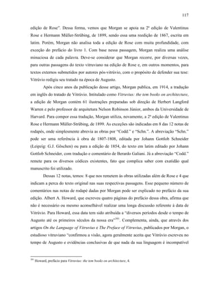 117
edição de Rose”. Dessa forma, vemos que Morgan se apoia na 2ª edição de Valentinus
Rose e Hermann Müller-Strübing, de 1899, sendo essa uma reedição de 1867, escrita em
latim. Porém, Morgan não analisa toda a edição de Rose com muita profundidade, com
exceção do prefácio do livro 1. Com base nessa passagem, Morgan realiza uma análise
minuciosa de cada palavra. Deve-se considerar que Morgan recorre, por diversas vezes,
para outras passagens do texto vitruviano na edição de Rose e, em outros momentos, para
textos externos submetidos por autores pós-vitrúvio, com o propósito de defender sua tese:
Vitrúvio redigiu seu tratado na época de Augusto.
Após cinco anos da publicação desse artigo, Morgan publica, em 1914, a tradução
em inglês do tratado de Vitrúvio. Intitulado como Vitruvius: the tem books on architecture,
a edição de Morgan contém 61 ilustrações preparadas sob direção de Herbert Langford
Warren e pelo professor de arquitetura Nelson Robinson Júnior, ambos da Universidade de
Harvard. Para compor essa tradução, Morgan utiliza, novamente, a 2ª edição de Valentinus
Rose e Hermann Müller-Strübing, de 1899. As exceções são indicadas em 8 das 12 notas de
rodapés, onde simplesmente abrevia as obras por “Codd.” e “Schn.”. A abreviação “Schn.”
pode ser uma referência à obra de 1807-1808, editada por Johann Gottlob Schneider
(Leipzig: G.J. Göschen) ou para a edição de 1854, do texto em latim editado por Johann
Gottlob Schneider, com tradução e comentário de Berardo Galiani. Já a abreviação “Codd.”
remete para os diversos códices existentes, fato que complica saber com exatidão qual
manuscrito foi utilizado.
Dessas 12 notas, temos: 8 que nos remetem às obras utilizadas além de Rose e 4 que
indicam a perca do texto original nas suas respectivas passagens. Esse pequeno número de
comentários nas notas de rodapé dadas por Morgan pode ser explicado no prefácio da sua
edição. Albert A. Howard, que escreveu quatro páginas do prefácio dessa obra, afirma que
não é necessário ou mesmo aconselhável realizar uma longa discussão referente à data de
Vitrúvio. Para Howard, essa data tem sido atribuída a “diversos períodos desde o tempo de
Augusto até os primeiros séculos da nossa era”391
. Complementa, ainda, que através dos
artigos On the Language of Vitruvius e The Preface of Vitruvius, publicados por Morgan, o
estudioso vitruviano “confirmou a visão, agora geralmente aceita que Vitrúvio escreveu no
tempo de Augusto e evidências conclusivas de que nada da sua linguagem é incompatível
391
Howard, prefácio para Vitruvius: the tem books on architecture, 4.
 
