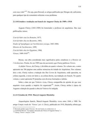 118
com essa visão”392
. Ou seja, para Howard, os artigos publicados por Morgan são suficientes
para qualquer tipo de comentário referente a esse problema.
2.1.10 Estudos e tradução em francês de Auguste Choisy de 1909 e 1910
Auguste Choisy (1841-1909) foi historiador e professor de arquitetura. Das suas
publicações, temos:
L'art de bâtir citez les Romains, 1873;
L'art de bâtir chez les Byzantins, 1883;
Etudes ép"igraphiques sur l'architecture yrecque, 1883-1884;
Histoire de l'architectnre, 1899;
L'art de bâtir chez les Egyptiens, 1904;
Vitruve, 1909-1910393
.
Dessas, sua obra considerada mais significativa pelos estudiosos é a Histoire de
l´Architecture. Porém, foi em 1909 (ano da sua morte), que Choisy publicou Vitruve.
A edição Vitruve, de Choisy, é dividida em quatro volumes. No volume um, o autor
apresenta nas 386 páginas uma análise minuciosa do tratado de Arquitetura. Nos volumes
dois e três, Choisy realiza a tradução dos Dez Livros de Arquitetura, onde apresenta, na
coluna esquerda, o texto em latim e, na coluna direita, sua tradução em francês. No quarto
volume, o autor apresenta 95 pranchas com diversas ilustrações e tabelas.
Sobre a data em que Vitrúvio viveu, Choisy compartilha da opinião de que esse
arquiteto viveu quando o império foi organizado394
. Assim, Choisy atribui à época de
Augusto a datação de quando a obra de Vitrúvio foi redigida.
2.1.11 Estudos de 1910: Marcel-Auguste Dieulafoy
Arqueologista francês, Marcel-Auguste Dieulafoy viveu entre 1844 e 1909. No
artigo Compte rendu du ‘Vitruve’ par A. Choisy, publicado em 1910, Dieulafoy afirma que
392
Howard, prefácio para Vitruvius: the tem books on architecture, 4.
393
Conforme Bouvet, “Les parties musicales du Vitruve d’Auguste Choisy”, 1.
394
Choisy, Vitruve: analyse, 2:369.
 