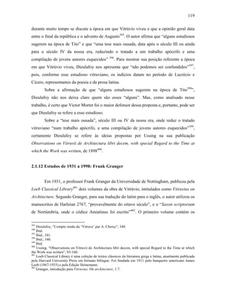 119
durante muito tempo se discute a época em que Vitrúvio viveu e que a opinião geral data
entre o final da república e o advento de Augusto395
. O autor afirma que “alguns estudiosos
sugerem na época de Tito” e que “uma tese mais ousada, data após o século III ou ainda
para o século IV da nossa era, reduzindo o tratado a um trabalho apócrifo e uma
compilação de jovens autores esquecidos” 396
. Para mostrar sua posição referente a época
em que Vitrúvio viveu, Dieulafoy nos apresenta que “não podemos ser confundidos”397
,
pois, conforme esse estudioso vitruviano, os indícios datam no período de Lucrécio e
Cícero, representantes da poesia e da prosa latina.
Sobre a afirmação de que “alguns estudiosos sugerem na época de Tito398
”,
Dieulafoy não nos deixa claro quem são esses “alguns”. Mas, como analisado nesse
trabalho, é certo que Victor Mortet foi o maior defensor dessa proposta e, portanto, pode ser
que Dieulafoy se refere a esse estudioso.
Sobre a “tese mais ousada”, século III ou IV da nossa era, onde reduz o tratado
vitruviano “num trabalho apócrifo, a uma compilação de jovens autores esquecidos”399
,
certamente Dieulafoy se refere às ideias propostas por Ussing na sua publicação
Observations on Vitruvii de Architectura libri decem, with special Regard to the Time at
which the Work was written, de 1898400
.
2.1.12 Estudos de 1931 a 1998: Frank Granger
Em 1931, o professor Frank Granger da Universidade de Nottingham, publicou pela
Loeb Classical Library401
dois volumes da obra de Vitrúvio, intitulados como Vitruvius on
Architecture. Segundo Granger, para sua tradução do latim para o inglês, o autor utilizou os
manuscritos de Harleian 2767, “provavelmente do oitavo século”, e o “Saxon scriptorium
de Nortúmbria, onde o códice Amiatinus foi escrito”402
. O primeiro volume contém os
395
Dieulafoy, “Compte rendu du ‘Vitruve’ par A. Choisy”, 340.
396
Ibid.
397
Ibid., 341.
398
Ibid., 340.
399
Ibid.
400
Ussing, “Observations on Vitruvii de Architectura libri decem, with special Regard to the Time at which
the Work was written”, 93-160.
401
Loeb Classical Library é uma coleção de textos clássicos da literatura grega e latina, atualmente publicada
pela Harvard University Press em formato bilíngue. Foi fundada em 1911 pelo banqueiro americano James
Loeb (1867-1933) e pela Edição Heinemann.
402
Granger, introdução para Vitruvius, On architecture, 1:7.
 