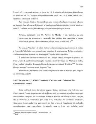 120
livros 1 a 5 e, o segundo volume, os livros 6 a 10. A primeira edição desses dois volumes
foi publicada em 1931 e depois reimpressa em 1944, 1955, 1962, 1970, 1983, 1995 e 1998,
sendo essa última com correções.
Para Granger, Vitrúvio foi mantido em uma posição oficial para reconstruir a Roma
de Augusto. Essa afirmação de Granger se baseia no prefácio do primeiro livro de Vitrúvio,
verso 2. Conforme a tradução de Granger referente a essa passagem, temos:
Portanto, juntamente com M. Aurélio, P. Minídio e Gn. Cornélio, eu era
encarregado da construção e reparação das balistas, dos escorpiões e outras
máquinas de guerras e junto com meus colegas recebi os salários (...)403
No caso, as “balistas” (do latim: balistarum) eram máquinas de arremesso de pedras
e “escorpião” (do latim: scorpionum) eram máquinas de arremesso de flechas ou virotões.
Ambas as máquinas descritas em detalhes por Vitrúvio, no décimo livro.
É interessante observar a nota escrita por Granger sobre a passagem do prefácio no
livro 1, verso 1. Conforme sua tradução, “quando a mente divina da sua Alteza e do poder,
César, ganhou o império do mundo, Roma gloriava em seu triunfo de vitória”404
. Em nota,
Granger aponta César como sendo Augusto César.
Sendo assim, percebemos que Frank Granger data a obra de Vitrúvio para a época
do Império de Augusto.
2.1.13 Estudos de 1973 a 2009: Vitruve de L´architecture - Collection des
Universités de France
Entre a série de livros de autores gregos e latinos publicados pela Collection des
Universités de France, destacamos a edição Vitruve de L´architecture, a qual apresenta, em
uma coletânea composta por dez edições, a obra de Vitrúvio. O diferencial dessa coleção
são as traduções e comentários para cada livro, realizados por diferentes estudiosos
vitruvianos. Assim, cada livro que compõe os Dez Livros de Arquitetura foi analisado
minuciosamente por especialistas, fornecendo para o leitor um trabalho mais
403
Granger, introdução para Vitruvius, On architecture, 1:3.
404
Ibid.
 