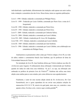 121
individualizado e aprofundado, diferentemente das traduções onde apenas um autor realiza
toda a tradução e comentários dos dez livros. Dessa forma, temos as seguintes publicações:
Livro I - 1990 - Editado, traduzido e comentado por Philippe Fleury;
Livro II - 1999 - Traduzido por Louis Cabellat, comentado por Pierre Gros e notas de C.
Jacquemard;
Livro III - 1990 - Editado, traduzido e comentado por Pierre Gros;
Livro IV - 1992 - Editado, traduzido e comentado por Pierre Gros;
Livro V - 2009 - Editado, traduzido e comentado por Catherine Saliou;
Livro VI - 2004 - Editado, traduzido e comentado por Louis Callebat;
Livro VII - 2003 - Editado e traduzido por B. Liou e M. Zuinghedau;
Livro VIII - 1973 - Editado, traduzido e comentado por Louis Cabellat;
Livro IX - 1969 - Editado, traduzido e comentado por Jean Soubiran;
Livro X - 1986 - Editado, traduzido e comentado por Louis Callebat, com colaboração nos
comentários de Philippe Fleury.
Analisaremos os pensamentos sobre a data que Vitrúvio redigiu o livro IX, na visão
do editor, tradutor e comentarista francês Jean Soubiran, que foi professor de letras da
Universidade francesa de Tolosa.
Na introdução do livro IX, Jean Soubiran afirma que Vitrúvio dedicou sua obra De
Architectura para Augusto. O embasamento dessa afirmação é demonstrado por Soubiran
quando ele indica de onde tirou essa referência: “(I, pr.)”, ou seja, sua afirmação está
embasada no prefácio do primeiro livro de Vitrúvio405
. Soubiran não utiliza uma única
edição como análise para os seus estudos, pois como afirma nos seus agradecimentos:
Finalmente, o autor de uma recente edição alemã de De Architectura, Dr. Curt
Fensterbusch, teve o gesto espontâneo de me enviar suas próprias coleções de
manuscritos H S E G V W, através do qual pude, mais uma vez, controlar o meu
aparato crítico. Eu disse a ele, e renovo aqui a minha gratidão406
.
405
Soubiran, introdução para Vitriuve de l´architecture: libre IX, 18.
406
Ibid., 72.
 