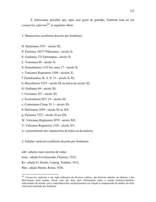122
É interessante perceber que, após esse gesto de gratidão, Soubiran lista no seu
conspectus siglorum407
as seguintes obras:
1- Manuscritos (conforme descrito por Soubiran):
H: Harleianus 2767 - século IX;
P: Parisinus 10277 Pithoeanus - século X;
E: Gudianus 132 Epitomatus - século X;
L: Vossianus 88 - século X;
S: Scletstatensis 1153 bis, nunc 17 - século X;
v: Vaticanus Reginensis 1504 - séculos X;
f: Franekeranus, B. A. fr. 51 - século X-XI;
b: Bruxellensis 5253 - século IX ou início do século XI;
G: Gudianus 69 - século XI;
l: Vossianus 107 - século XI;
e: Escorialensis III f. 19 - século XI;
c: Cottonianus Cleop. D. 1 - século XI;
h: Harleianus 3859 - século XI ou XII;
p: Parisinus 7227 - século XI ou XII;
W: Vaticanus Reginensis 2079 - século XII;
V: Vaticanus Reginensis 1328 - século XV;
w: consentimento dos manuscritos de todos ou da maioria.
2- Edições variáveis (conforme descrito por Soubiran):
edd.: edições mais recentes de todas;
Gioc.: edição Fra Giocondo, Florence, 1522;
Kr.: edição Fr. Krohn, Leipzig, Teubner, 1912;
Mar.: edição Marini, Roma, 1836;
407
Conspectus siglorum é um sigla indicativa de diversos códices, das diversas edições ou editores e das
abreviaturas mais usadas. Nesse caso são úteis para informações sobre o estudo histórico-literário,
selecionados de acordo com a importância dos esclarecimentos em relação à compreensão da análise do texto
vitruviano realizado por Soubiran.
 