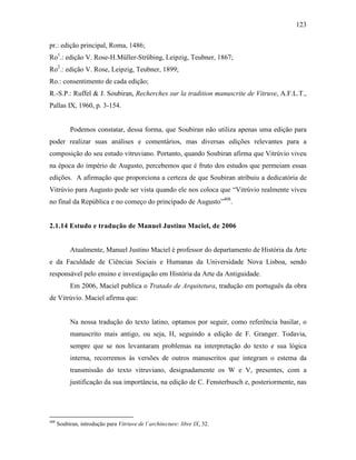 123
pr.: edição principal, Roma, 1486;
Ro1
.: edição V. Rose-H.Müller-Strübing, Leipzig, Teubner, 1867;
Ro2
.: edição V. Rose, Leipzig, Teubner, 1899;
Ro.: consentimento de cada edição;
R.-S.P.: Ruffel & J. Soubiran, Recherches sur la tradition manuscrite de Vitruve, A.F.L.T.,
Pallas IX, 1960, p. 3-154.
Podemos constatar, dessa forma, que Soubiran não utiliza apenas uma edição para
poder realizar suas análises e comentários, mas diversas edições relevantes para a
composição do seu estudo vitruviano. Portanto, quando Soubiran afirma que Vitrúvio viveu
na época do império de Augusto, percebemos que é fruto dos estudos que permeiam essas
edições. A afirmação que proporciona a certeza de que Soubiran atribuiu a dedicatória de
Vitrúvio para Augusto pode ser vista quando ele nos coloca que “Vitrúvio realmente viveu
no final da República e no começo do principado de Augusto”408
.
2.1.14 Estudo e tradução de Manuel Justino Maciel, de 2006
Atualmente, Manuel Justino Maciel é professor do departamento de História da Arte
e da Faculdade de Ciências Sociais e Humanas da Universidade Nova Lisboa, sendo
responsável pelo ensino e investigação em História da Arte da Antiguidade.
Em 2006, Maciel publica o Tratado de Arquitetura, tradução em português da obra
de Vitrúvio. Maciel afirma que:
Na nossa tradução do texto latino, optamos por seguir, como referência basilar, o
manuscrito mais antigo, ou seja, H, seguindo a edição de F. Granger. Todavia,
sempre que se nos levantaram problemas na interpretação do texto e sua lógica
interna, recorremos às versões de outros manuscritos que integram o estema da
transmissão do texto vitruviano, designadamente os W e V, presentes, com a
justificação da sua importância, na edição de C. Fensterbusch e, posteriormente, nas
408
Soubiran, introdução para Vitriuve de l´architecture: libre IX, 32.
 