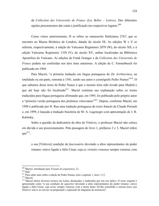 124
da Collection des Universités de France (Les Belles – Lettres). Das diferentes
opções procuraremos dar conta e justificação nos respectivos lugares.409
Como vimos anteriormente, H se refere ao manuscrito Harleianus 2767, que se
encontra no Museu Britânico de Londres, datado do século IX. As edições W e V se
referem, respectivamente, à edição do Vaticanus Reginensis 2079 (W), do século XII, e à
edição Vaticanus Reginensis 1328 (V), do século XV, ambas localizadas na Biblioteca
Apostólica do Vaticano. As edições de Frank Granger e da Collection des Universités de
France podem ser conferidas nos dois itens anteriores. A edição de C. Fensterbusch foi
publicada em 1964.
Para Maciel, “a primeira tradução em língua portuguesa do De Architectura, na
totalidade ou em parte, remonta a 1541, sendo seu autor o cosmógrafo Pedro Numes”410
. O
que sabemos desse texto de Pedro Nunes é que o mesmo teria sido levado para Madrid e
que até hoje não foi localizado411
. Maciel continua sua explanação sobre os textos
traduzidos para língua portuguesa afirmando que, em 1995, foi publicado pelo próprio autor
a “primeira versão portuguesa dos proêmios vitruvianos”412
. Depois, conforme Maciel, em
1998 é publicada por H. Rua uma tradução portuguesa do texto francês de Claude Perrault
e, em 1999, é lançada a tradução brasileira de M. A. Lagonegro com apresentação de J. R.
Katinsky.
Sobre a questão da dedicatória da obra de Vitrúvio, o professor Maciel não coloca
em dúvida o seu posicionamento. Pela passagem do livro 1, prefácios 2 e 3, Maciel infere
que413
:
a sua [Vitrúvio] condição de funcionário devotado a altos representantes do poder
romano: esteve ligado a Júlio César, cuja as virtudes romanas sempre venerou; com
409
Maciel, introdução para Tratado de arquitetura, 21.
410
Ibid.
411
Para saber mais sobre a edição de Pedro Numes, leia o capítulo 1, item 1.3.2.
412
Maciel.
413
Maciel utiliza diversos termos em Latim, destacados e traduzidos por nós em itálico. O texto original é
apresentado como “a sua condição de apparitor devotado a altos representantes do poder romano: esteve
ligado a Júlio César, cuja uirtus sempre venerou; com a morte deste, foi-lhe concebido o mesmo fauor por
Octávio; esteve ao serviço na preparação e reparação de máquinas de arremesso”.
 