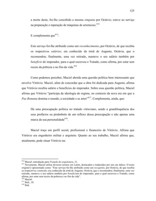 125
a morte deste, foi-lhe concebido a mesma simpatia por Octávio; esteve ao serviço
na preparação e reparação de máquinas de arremesso.414
E complementa que415
:
Este serviço foi-lhe atribuído como um reconhecimento, por Octávio, de que recebia
os respectivos salários; era conhecido da irmã de Augusto, Octávia, que o
recomendou; finalmente, uma vez retirado, manteve o seu salário também por
benefício do imperador, para o qual escreveu o Tratado, como afirma, por estar sem
receio da pobreza e no fim da vida.416
Como podemos perceber, Maciel aborda uma questão política bem interessante que
envolve Vitrúvio. Maciel, além de concordar que a obra foi dedicada para Augusto, afirma
que Vitrúvio recebia salário e benefícios do imperador. Sobre essa questão política, Maciel
afirma que Vitrúvio “participa da ideologia do regime, no contexto da nova era em que a
Pax Romana domina o mundo, a sociedade e as artes”417
. Complementa, ainda, que:
Há uma preocupação política no tratado vitruviano, sendo a grandiloquência dos
seus prefácios ou preâmbulo de um reflexo dessa preocupação e não apenas uma
marca da sua personalidade418
.
Maciel traça um perfil social, profissional e financeiro de Vitrúvio. Afirma que
Vitrúvio era engenheiro militar e arquiteto. Quanto ao seu trabalho, Maciel afirma que,
atualmente, pode situar Vitrúvio na:
414
Maciel, introdução para Tratado de arquitetura, 11.
415
Novamente, Maciel utiliza diversos termos em Latim, destacados e traduzidos por nós em itálico. O texto
original é apresentado como: “Este serviço foi-lhe atribuído como um recognitio, por Octávio, de que recebia
os respectivos commoda; era conhecido da irmã de Augusto, Octávia, que o recomendou; finalmente, uma vez
retirado, manteve o seu salário também por beneficium do imperador, para o qual escreveu o Tratado, como
afirma, por estar sem receio da pobreza e no fim da vida”.
416
Maciel.
417
Ibid., 10.
418
Ibid.
 