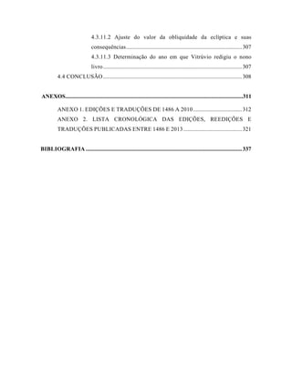 4.3.11.2 Ajuste do valor da obliquidade da eclíptica e suas
consequências.................................................................................307
4.3.11.3 Determinação do ano em que Vitrúvio redigiu o nono
livro.................................................................................................307
4.4 CONCLUSÃO.................................................................................................308
ANEXOS............................................................................................................................311
ANEXO 1. EDIÇÕES E TRADUÇÕES DE 1486 A 2010..................................312
ANEXO 2. LISTA CRONOLÓGICA DAS EDIÇÕES, REEDIÇÕES E
TRADUÇÕES PUBLICADAS ENTRE 1486 E 2013.........................................321
BIBLIOGRAFIA .............................................................................................................337
 