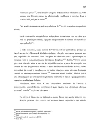 126
ordem dos oficiais419
, uma influente categoria de funcionários subalternos do poder
romano, nos diferentes ramos da administração republicana e imperial, desde o
exército até à justiça e ao ensino420
.
Para Maciel, se essa era a posição profissional de Vitrúvio, o arquiteto e engenheiro
militar:
era de classe média, muito influente na ligação do povo romano com sua elites, seja
pela sua preparação cultural, seja pelo enriquecimento de saberes no exército das
suas profissões421
.
O perfil econômico, social e moral de Vitrúvio pode ser conferido no prefácio do
livro 6, versos 4 e 5. No verso 4, Vitrúvio reconhece a educação artística que obteve de seus
pais, seguindo a lei ateniense, onde “não pode ser exercitada sem a aprendizagem da
literatura e sem o conhecimento geral de todas as disciplinas”422
. Porém, Vitrúvio lembra
que a sua educação sobre a arte não foi adquirida somente a partir dos seus pais, mas
também dos seus progenitores e mestres, “a ponto de concluir como norma de vida: Não há
necessidade de possuir o supérfulo, ou, por outras palavras, o mais alto grau da riqueza
consiste em não desejar ser dono de nada”423
. Com essa “norma de vida”, Vitrúvio realiza
uma crítica àqueles que consideram insignificante essa forma de pensar e que julgam sábios
os que tem abudância de dinheiro.
Perecebe-se, nesse verso 4, uma característica importante de Vitrúvio: o
conhecimento e a moral são mais importantes do que a riqueza. Essa afirmativa é reforçada
no verso 5, quando Vitrúvio nos coloca que:
Eu, porém, ó César, não me dediquei ao estudo da arte para ganhar dinheiro, pois
descobri que mais vale a pobreza com boa fama do que a abundância com infâmia.
419
Maciel utiliza os termos latinos “ordo dos apparitores”.
420
Maciel, introdução para Tratado de arquitetura, 10.
421
Ibid.
422
Maciel, Tratado de arquitetura, 290-1.
423
Ibid., 291.
 