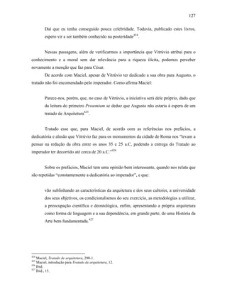 127
Daí que eu tenha conseguido pouca celebridade. Todavia, publicado estes livros,
espero vir a ser também conhecido na posteridade424
.
Nessas passagens, além de verificarmos a importância que Vitrúvio atribui para o
conhecimento e a moral sem dar relevância para a riqueza ilícita, podemos perceber
novamente a menção que faz para César.
De acordo com Maciel, apesar de Vitrúvio ter dedicado a sua obra para Augusto, o
tratado não foi encomendado pelo imperador. Como afirma Maciel:
Parece-nos, porém, que, no caso de Vitrúvio, a iniciativa será dele próprio, dado que
da leitura do primeiro Proœmium se deduz que Augusto não estaria à espera de um
tratado de Arquitetura425
.
Tratado esse que, para Maciel, de acordo com as referências nos prefácios, a
dedicatória e alusão que Vitrúvio faz para os monumentos da cidade de Roma nos “levam a
pensar na redação da obra entre os anos 35 e 25 a.C, podendo a entrega do Tratado ao
imperador ter decorrido até cerca de 20 a.C.”426
Sobre os prefácios, Maciel tem uma opinião bem interessante, quando nos relata que
são repetidas “constantemente a dedicatória ao imperador”, e que:
vão sublinhando as características da arquitetura e dos seus cultores, a universidade
dos seus objetivos, os condicionalismos do seu exercício, as metodologias a utilizar,
a preocupação científica e deontológica, enfim, apresentando a própria arquitetura
como forma de linguagem e a sua dependência, em grande parte, de uma História da
Arte bem fundamentada.427
424
Maciel, Tratado de arquitetura, 290-1.
425
Maciel, introdução para Tratado de arquitetura, 12.
426
Ibid.
427
Ibid., 15.
 