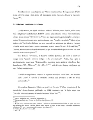 128
Com base nisso, Maciel aponta que “Otávio recebeu o título de Augustus em 27 a.C.
e que Vitrúvio nunca o trata como tal, mas apenas como Imperator, Caesar e Imperator
Caesar”428
.
2.1.15 Demais estudiosos vitruvianos
André Dalmas, em 1965, realizou a tradução do latim para o francês, tendo como
base a edição de Claude Perrault, de 1673. Dalmas apresenta uma opinião bem interessante
sobre a época em que Vitrúvio viveu. Vimos que alguns autores, por exemplo, Mortet e os
irmãos Newton, concordam com a proposta que, para Perrault, o arquiteto Vitrúvio viveu
na época de Tito. Porém, Dalmas, nos seus comentários, reconhece que Vitrúvio viveu no
primeiro século antes da era comum e sua morte ocorreu no ano 26 antes de Jesus Cristo429
.
Contudo, mais adiante concorda em seu texto que na literatura em geral as datas são bem
variáveis acerca dessa questão430
.
Nos Estudos Vitruvianos, de Eduardo Tuffani, publicado em 1993, o autor nos
indaga sobre “quando Vitrúvio redigiu o De architectura?”. Porém, logo após o
questionamento, sugere que “desconhecido o momento exato, pode-se estabelecer duas
datas limites: 727 e 738 a.u.c.431
(26 e 15 a.C.)”432
. Mais à frente, durante a defesa da sua
tese, Tuffani considera que:
Vitrúvio se enquadra no contexto da segunda metade do século I a.C. por defender
com Cícero e Horácio o idealismo estético que encarava a arte do modo
conservador.433
O estudioso Francesco Pellati, no seu livro Vitrubio El Gran Arquitecto de La
Antigüedad Greco-Romana, publicado em 1944, considera que “é lícito supor que
[Vitrúvio] nasceu no começo do século I antes de Júlio César”434
.
428
Maciel, introdução para Tratado de arquitetura, 12.
429
Dalmas, prefacio para Vitruve, les dix libres d’architecture, 19.
430
Ibid.
431
A sigla a.u.c. significa anno urbis conditae. Consiste no ano da fundação da cidade de Roma, 753 a.e.c,
data proposta por Marco Terêncio Varrão. Para realizar o ajuste do ano com o calendário gregoriano,
subtraímos 753 com o ano apresentado em a.u.c. Ver página 129.
432
Tuffani, Estudos Vitruvianos, 23.
433
Ibid., 26.
 