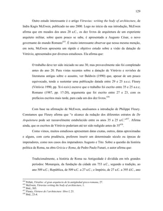 129
Outro estudo interessante é o artigo Vitruvius: writing the body of architecture, de
Indra Kagis McEwen, publicado no ano 2000. Logo no início da sua introdução, McEwen
afirma que em meados dos anos 20 a.C., os dez livros de arquitetura de um experiente
arquiteto militar, sobre quem pouco se sabe, é apresentado a Augusto César, o novo
governante do mundo Romano435
. É muito interessante observar que nessa mesma menção,
em nota, McEwen apresenta um rápido e objetivo estudo sobre a visão da datação de
Vitrúvio, apresentados por diversos estudiosos. Ela afirma que:
O trabalho deve ter sido iniciado no ano 30, mas provavelmente não foi completado
antes do ano 20. Para vistas recentes sobre a datação de Vitrúvio e revisões de
literaturas antigas sobre o assunto, ver Baldwin (1990) que, apesar de um pouco
equivocado, tende a sustentar uma publicação datada entre 29 e 25 a.e.c; Fleury
(Vitrúvio 1990, pp. Xvi-xxiv) escreve que o trabalho foi escrito entre 35 e 25 a.e.c;
Romano (1987, pp. 17-20), argumenta que foi escrito entre 27 e 23, com os
prefácios escritos mais tarde, para cada um dos dez livros.436
Com base na afirmação de McEwen, analisamos a introdução de Philippe Fleury.
Constamos que Fleury afirma que “o alcance da redação dos diferentes estratos de De
Arquitetura pode ser razoavelmente estabelecido entre os anos 35 a 25 a.C.”437
. Afirma
ainda, que os escritos de Vitrúvio poderiam até ter sido redigido antes de 35438
.
Como vimos, muitos estudiosos apresentam datas exatas, outros, datas aproximadas
e alguns, com certa prudência, preferem inserir um determinado século ou épocas de
imperadores, como nos casos dos imperadores Augusto e Tito. Sobre a questão da história
política de Roma, na obra Grécia e Roma, de Pedro Paulo Funari, o autor afirma que:
Tradicionalmente, a história de Roma na Antiguidade é dividida em três grandes
períodos: Monarquia, da fundação da cidade em 753 a.C., segundo a tradição, ao
ano 509 a.C.; República, de 509 a.C. a 27 a.C.; e Império, de 27 a.C. a 395 d.C., ano
434
Pellati, Vitrubio: el gran arquitecto de la antigüedad greco-romana, 27.
435
McEwen, Vitruvius writing the body of architecture, 1.
436
Ibid., 305.
437
Fleury, Vitriuve de l´architecture: libre I, 23.
438
Ibid., 23-4.
 