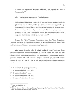 130
da divisão do Império em Ocidental e Oriental, com capitais em Roma e
Constantinopla.439
Sobre o início do governo de Augusto, Funari afirma que:
outros generais sucederam a César e em 31 a.C. seu sobrinho e herdeiro, Otávio,
após vencer seus opositores, acabou por torna-se o único grande general, logo
reconhecido pelo Senado como o “principal”, sendo chamado, por isso de Príncipe.
Recebeu, ainda, o título de Augusto, “o venerável”. Este regime passou a ser
conhecido, por isso, como Principado ou Império, pois o governante era o príncipe,
um general vitorioso do exército (imperator, em latim).440
No caso, Tito Flávio Vespasiano Augusto (em latim: Titus Flavius Vespasianus
Augustus), nasceu em 39 e faleceu em 81 da nossa era. Foi imperador romano entre os anos
de 79 a 81, sendo o filho mais velho e sucessor de Vespasiano.
Além de tentar determinar a data de redação dos Dez Livros de Arquitetura, alguns
pesquisadores sugerem a data de falecimento de Vitrúvio. É claro que, sobre esse tema
também existem algumas divergências. Na nota de tradução de Cato Maior De Senectute,
publicada em 1923 pela Loeb Classical Library441
, é afirmado que, de acordo com os
romanos da época de Vitrúvio, a vida de uma pessoa poderia ser descrita em cinco fases,
sendo:
1ª - do nascimento até que ele pudesse falar;
2ª - da fase anterior até os 15 a 17 anos;
3ª - da fase anterior até os 30 anos;
4ª - da fase anterior até os 30 a 40 anos;
5ª - da fase anterior depois dos 45 anos.
439
Funari, Grécia e Roma, 82.
440
Ibid., 89.
441
Cicero, Cato the Elder on Old Age, http://penelope.uchicago.edu/Thayer/E/Roman/Texts/Cicero/Cato
_Maior_de_Senectute/text*.html#ref:span_to_old_age.
 