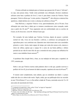 131
O termo utilizado na tradução para os homens que passam dos 45 anos é “old man”,
ou seja, uma pessoa idosa. Tendo como postulado essa afirmação, diversos estudiosos
utilizam como base o prefácio do livro 2, verso 4, para datar a morte de Vitrúvio. Nessa
passagem, Vitrúvio afirma que “a mim, porém, ó Imperador442
, não ofereceu a natureza boa
aparência, a idade desfeou-me o rosto e a doença me subtraiu as forças”443
.
Para McEwen, o arquiteto Vitrúvio viveu, aproximadamente, até os 50 anos. Essa
afirmação tem como base a idade que os romanos consideravam como avançada, sendo
essa a partir dos 46 anos444
. Esse argumento está em conformidade com os escritos de
Cícero, no De Senectute, verso 60. Afirma Cícero que:
Por exemplo, há uma tradição que Valerius Corvinus, depois de passar o período
normal de vida, viveu em sua fazenda e cultivou, e continuou sua perseguição da
agricultura para o seu centésimo ano. Quarenta anos intervieram entre seus consulados
primeiro e sexto. Assim, tanto espaço de tempo, por conta dos nossos avôs, marcou o
início da velhice, apenas que o espaço foi o curso de sua honra pública; e último
período da sua vida foi mais feliz do que a extensão do meio, porque sua influência foi
maior e seus trabalhos foram menores445
.
O presbítero Don Joseph Ortíz y Sanz, na sua tradução do latim para o espanhol, de
1787, comenta que:
Sobre o ano que Vitrúvio morreu nada podemos dizer se não que, quando escreveu o
prefácio do livro II, já era homem de idade avançada, e aparência de mais de 60 anos446
.
O mesmo autor complementa, mais adiante, que ao considerar sua idade e a pouca
saúde não deve ter sobrevivido muito. Supôs, ainda, que sua publicação deva ter ocorrido
no ano 736 de Roma (17 a.e.c.) e lhe atribui a idade de 70 anos, morrendo cerca de 12 a 10
anos antes do nascimento de Cristo.
442
A tradução de Joseph Ortíz y Sanz, utiliza “César” no lugar de “Imperador”.
443
Maciel, Tratado de arquitetura, 111.
444
McEwen, Vitruvius writing the body of architecture, 305.
445
Cicero, Cato the Elder on Old Age, http://penelope.uchicago.edu/Thayer/E/Roman/Texts/Cicero/Cato
_Maior_de_Senectute/text*.html.
446
Ortiz y Sanz, Los diez libros de archîtectura de M. Vitruvio Polión, 21.
 