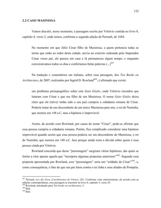 132
2.2 CASO MASINISSA
Vamos discutir, nesse momento, a passagem escrita por Vitrúvio contida no livro 8,
capítulo 4, verso 2, onde temos, conforme a segunda edição de Perrault, de 1684:
No momento em que Júlio César filho de Masinissa, a quem pertencia todas as
terras que estão ao redor desta cidade, serviu no exército ordenado pelo Imperador
César vosso pai, ele passou em casa e lá permaneceu algum tempo, e enquanto
conversávamos todos os dias e conferíamos belas palavras (...)447
Na tradução e comentários em italiano, sobre essa passagem, dos Ten Books on
Architecture, de 2007, realizados por Ingrid D. Rowland448
, é afirmado que existe:
um problema prosopográfico sobre este Gaio Giulio, onde Vitrúvio recordou que
lutaram com César e que era filho de um Masinissa. O nome Gaio Giulio deixa
claro que ele (talvez tenha sido o seu pai) cumpriu a cidadania romana de César.
Poderia tratar de um descendente de um único Masinissa para nós, o rei de Numídia,
que morreu em 148 a.C, mas a hipótese é improvável.
Assim, de acordo com Rowland, por causa do nome “César”, pode-se afirmar que
essa pessoa cumpriu a cidadania romana. Porém, fica complicado considerar uma hipótese
improvável quando aceito que essa pessoa poderia ser um descendente de Masinissa, o rei
de Numídia, que morreu em 148 a.C. Isso porque ainda resta a dúvida sobre quem é essa
pessoa citada por Vitrúvio.
Rowland concorda que desse “personagem” surgiram várias hipóteses, das quais se
limita a citar apenas aquela que “incorpora algumas propostas anteriores”449
. Segundo essa
proposta apresentada por Rowland, esse “personagem” seria um “soldado de César”450
, e,
como consequência, o fato de que seu pai lutou contra o rei Juba e seus aliados de Pompéia.
447
Perrault, Lex dix livres d´architecture de Vitruve, 261. Conforme visto anteriormente, de acordo com as
edições contemporâneas, essa passagem se encontra no livro 8, capítulo 3, verso 25.
448
Rowland, introdução para Ten books on architecture, 3.
449
Ibid.
450
Ibid.
 