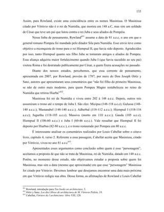 133
Assim, para Rowland, existe uma coincidência entre os nomes Masinissa. O Masinissa
citado por Vitrúvio não é o rei da Numídia, que morreu em 148 a.C, mas sim um soldado
de César que teve um pai que lutou contra o rei Juba e seus aliados de Pompéia.
Nessa linha de pensamento, Rowland451
assume a data de 81 a.e.c, o ano em que o
general romano Pompeu foi mandado pelo ditador Sila para Numídia. Esse envio teve como
objetivo a reconquista do trono para o rei Hiempsal II, que havia sido deposto. Agradecidos
por isso, tanto Hiempsal quanto seu filho Juba se tornaram amigos e aliados de Pompeu.
Essa aliança adquiriu maior fortalecimento quando Juba I (que havia sucedido ao seu pai)
visitou Roma e foi destratado publicamente por César, a quem fizera acusações no passado.
Diante dos nossos estudos, percebemos, que essa corrente de pensamento,
apresentada em 2007, por Rowland, provém de 1787, por meio do Don Joseph Ortíz y
Sanz, autores que apresentaram seus comentários que “não foi filho do primeiro Masinissa,
se não de outro mais moderno, para quem Pompeu Magno restabeleceu no reino de
Numídia que retirou Hiarba”452
.
Masinissa foi rei de Numídia e viveu entre 202 à 148 a.e.c. Depois, outros reis
assumiram o trono até o tempo de Juba I. São eles: Micipsa (148-118 a.e.c); Gulussa (148-
140 a.e.c.); Mastanabel (148-140 a.e.c.); Adherbal (118-112 a.e.c.); Hiempsal I (118-116
a.e.c); Jugurtha (118-105 a.e.c); Massiva (morto em 110 a.e.c.); Gauda (105 a.e.c);
Hiempsal II (106-60 a.e.c.) e Juba I (60-46 a.e.c.). Vale ressaltar que Hiempsal II foi
deposto por Hiarbas (82-80 a.e.c.), e o trono restaurado por Pompeu em 80 a.e.c.
É interessante analisar os comentários realizados por Louis Cabellat sobre o oitavo
livro, capítulo 4, verso 2. Referente a essa passagem, Cabellat aceita que Masinissa, citado
por Vitrúvio, viveu no ano 81 a.e.c453
.
Apresentados esses argumentos como conclusão sobre quem é esse “personagem”,
aceitamos a proposta de que não se trata de Masinissa, rei de Numídia, datado em 148 a.e.c.
Porém, no momento desse estudo, não objetivamos estudar a proposta sobre quem foi
Masinissa, mas sim a data (mesmo que aproximada) em que esse “personagem” Masinissa
foi citado por Vitrúvio. Devemos lembrar que desejamos encontrar uma data mais próxima
em que Vitrúvio redigiu sua obra. Dessa forma, as afirmações de Rowland e Louis Cabellat
451
Rowland, introdução para Ten books on architecture, 3.
452
Ortiz y Sanz, Los diez libros de archîtectura de M. Vitruvio Polión, 19.
453
Cabellat, Vitriuve de l´architecture: libre VIII, 128.
 