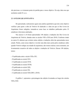 134
são preciosas e se tornaram ponto de partida para o nosso objetivo. Ou seja, data essa que
aceitamos sendo 81 a.e.c.
2.3 ANÁLISE QUANTITATIVA
Do apresentado, realizaremos agora uma análise quantitativa que tem como objetivo
verificar: para quem a obra de Vitrúvio foi dedicada e a data em que os Dez Livros de
Arquitetura foram redigidos, tomando-se como base os trabalhos publicados pelos 33
estudiosos vitruvianos analisados.
Nos anexos I e II foram apresentadas 148 edições e traduções dos Dez Livros de
Arquitetura de Vitrúvio, datadas entre os séculos VIII a XXI (ano 2010). Conforme citado
no anexo II, sabemos que existem outras edições e traduções além das apresentadas nesse
estudo. Porém, como nosso objetivo é revelar uma data mais aceita pelos estudiosos sobre
quando Vitrúvio redigiu seu tratado de arquitetura, não iremos realizar, nesse momento, um
levantamento exaustivo de todas as edições e traduções de Vitrúvio. Dessas 148 edições,
temos:
- 19 publicadas entre o século VIII a XV;
- 30 publicadas no século XVI;
- 13 publicadas no século XVII;
- 14 publicadas no século XVIII;
- 25 publicadas no século XIX;
- 35 publicadas no século XX;
- 12 publicadas no século XXI (2001 a 2010).
O gráfico 1, apresenta a porcentagem das edições levantadas ao longo dos séculos
VIII a XXI:
 