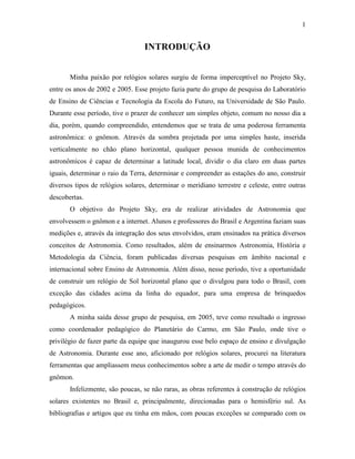 1
INTRODUÇÃO
Minha paixão por relógios solares surgiu de forma imperceptível no Projeto Sky,
entre os anos de 2002 e 2005. Esse projeto fazia parte do grupo de pesquisa do Laboratório
de Ensino de Ciências e Tecnologia da Escola do Futuro, na Universidade de São Paulo.
Durante esse período, tive o prazer de conhecer um simples objeto, comum no nosso dia a
dia, porém, quando compreendido, entendemos que se trata de uma poderosa ferramenta
astronômica: o gnômon. Através da sombra projetada por uma simples haste, inserida
verticalmente no chão plano horizontal, qualquer pessoa munida de conhecimentos
astronômicos é capaz de determinar a latitude local, dividir o dia claro em duas partes
iguais, determinar o raio da Terra, determinar e compreender as estações do ano, construir
diversos tipos de relógios solares, determinar o meridiano terrestre e celeste, entre outras
descobertas.
O objetivo do Projeto Sky, era de realizar atividades de Astronomia que
envolvessem o gnômon e a internet. Alunos e professores do Brasil e Argentina faziam suas
medições e, através da integração dos seus envolvidos, eram ensinados na prática diversos
conceitos de Astronomia. Como resultados, além de ensinarmos Astronomia, História e
Metodologia da Ciência, foram publicadas diversas pesquisas em âmbito nacional e
internacional sobre Ensino de Astronomia. Além disso, nesse período, tive a oportunidade
de construir um relógio de Sol horizontal plano que o divulgou para todo o Brasil, com
exceção das cidades acima da linha do equador, para uma empresa de brinquedos
pedagógicos.
A minha saída desse grupo de pesquisa, em 2005, teve como resultado o ingresso
como coordenador pedagógico do Planetário do Carmo, em São Paulo, onde tive o
privilégio de fazer parte da equipe que inaugurou esse belo espaço de ensino e divulgação
de Astronomia. Durante esse ano, aficionado por relógios solares, procurei na literatura
ferramentas que ampliassem meus conhecimentos sobre a arte de medir o tempo através do
gnômon.
Infelizmente, são poucas, se não raras, as obras referentes à construção de relógios
solares existentes no Brasil e, principalmente, direcionadas para o hemisfério sul. As
bibliografias e artigos que eu tinha em mãos, com poucas exceções se comparado com os
 
