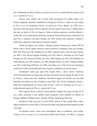 142
que a finalização da obra de Vitrúvio ocorreu no ano 32 a.e.c, prefaciada entre agosto de 29
a.e.c. e janeiro de 27 a.e.c.
Através dessa análise, até o século XIX, percebemos um debate aberto, com
diversas propostas referentes à dedicatória realizada por Vitrúvio e a época em que redigiu
os Dez Livros de Arquitetura. Porém, foi através de Victor Mortet, em 1902, que a
discussão sobre para quem Vitrúvio dedicou sua obra ganhou mais força. O debate girava
em torno da época de Tito ou Augusto. Todas as demais propostas, ocorridas durante o
século XIX, foram praticamente ignoradas. Enquanto Mortet afirmava que a dedicatória foi
para Tito, o estudioso vitruviano Morgan, em 1905, refutava essa proposta e atribuia a
dedicatória e época da composição da obra para Augusto.
Apesar do impasse entre Mortet e Morgan, podemos afirmar que o século XIX foi
decisivo para o fim do debate. Diversos outros estudiosos e tradutores como, por exemplo,
Berl. Phil. Woch, em 1907, Sontheimer, em 1908, Auguste Choisy, com seus dois volumes
em 1909 e 1910, Marcel-Auguste Dieulafoy, em 1910, Albert A. Howard, em 1914, Frank
Granger, em 1931, Francesco Pellati, em 1944, André Dalmas, em 1965, Jean Soubiran, em
1969, Romano, em 1987, Baldwin, em 1990, Philippe Fleury, em 1990, Eduardo Tuffani,
em 1993 e Indra Kagis McEwen, em 2000, concordam que os Dez Livros de Arquitetura
escritos por Vitrúvio foram dedicados para Augusto e redigido nessa mesma época.
Constatamos ainda que, após Don Joseph Ortiz y Sanz, muitos estudiosos
vitruvianos dedicaram seu tempo para encontrar uma data exata da redação dos Dez Livros
de Vitrúvio. Assim, para esses estudiosos, não bastava apenas um período, mas uma data
específica da redação da obra. Estudiosos como Berl. Phil. Woch, Sontheimer, Krohn e
Degering compartilhavam da mesma ideia de que a obra foi finalizada em 32 a.e.c. e
prefaciada entre agosto de 29 a.e.c. e janeiro de 27 a.e.c.
Para Auguste Choisy, a obra foi escrita quando o império foi criado, ou seja, em 27
a.e.c. Datas próximas a essa também foram propostas, como apontam os estudos de
Romano, Baldwin, Philippe Fleury, Eduardo Tuffani e Indra Kagis McEwen.
Percebe-se, então, que após o século XVIII, através de Don Joseph Ortiz y Sanz,
alguns estudiosos do século XIX e XX buscavam datas mais próximas para redação da obra
vitruviana.
No presente século, vemos uma concordância entre os estudiosos. Para muitos,
Vitrúvio viveu no século I a.e.c. Como afirma Júlio César Vitorino, em 2004, “a ‘questão
 