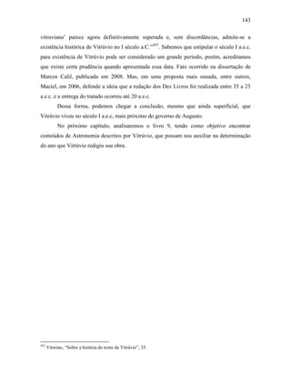 143
vitruviana’ parece agora definitivamente superada e, sem discordâncias, admite-se a
existência histórica de Vitrúvio no I século a.C.”455
. Sabemos que estipular o século I a.e.c.
para existência de Vitrúvio pode ser considerado um grande período, porém, acreditamos
que existe certa prudência quando apresentada essa data. Fato ocorrido na dissertação de
Marcos Calil, publicada em 2008. Mas, em uma proposta mais ousada, entre outros,
Maciel, em 2006, defende a ideia que a redação dos Dez Livros foi realizada entre 35 a 25
a.e.c. e a entrega do tratado ocorreu até 20 a.e.c.
Dessa forma, podemos chegar a conclusão, mesmo que ainda superficial, que
Vitrúvio viveu no século I a.e.c, mais próximo do governo de Augusto.
No próximo capítulo, analisaremos o livro 9, tendo como objetivo encontrar
conteúdos de Astronomia descritos por Vitrúvio, que possam nos auxiliar na determinação
do ano que Vitrúvio redigiu sua obra.
455
Vitorino, “Sobre a história do texto de Vitrúvio”, 35.
 