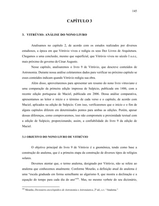 145
CAPÍTULO 3
3. VITRÚVIO: ANÁLISE DO NONO LIVRO
Analisamos no capítulo 2, de acordo com os estudos realizados por diversos
estudiosos, a época em que Vitrúvio viveu e redigiu os seus Dez Livros de Arquitetura.
Chegamos a uma conclusão, mesmo que superficial, que Vitrúvio viveu no século I a.e.c,
mais próximo do governo de César Augusto.
Nesse capítulo, analisaremos o livro 9 de Vitrúvio, que descreve conteúdos de
Astronomia. Durante nossa análise coletaremos dados para verificar no próximo capítulo se
esses conteúdos indicam quando Vitrúvio redigiu sua obra.
Além disso, aproveitaremos para apresentar um resumo do nono livro vitruviano e
uma comparação da primeira edição impressa de Sulpicio, publicada em 1486, com a
recente edição portuguesa de Maciel, publicada em 2006. Dessa análise comparativa,
apresentamos ao leitor o início e o término de cada verso e o capítulo, de acordo com
Maciel, aplicados na edição de Sulpicio. Com isso, verificaremos que o início e o fim de
alguns capítulos diferem em determinados pontos para ambas as edições. Porém, apesar
dessas diferenças, como comprovaremos, isso não compromete a proximidade textual com
a edição de Sulpicio, proporcionando, assim, a confiabilidade do livro 9 da edição de
Maciel.
3.1 OBJETIVO DO NONO LIVRO DE VITRÚVIO
O objetivo principal do livro 9 de Vitrúvio é a gnomônica, tendo como base a
construção do analema, que é a primeira etapa da construção de diversos tipos de relógios
solares.
Devemos atentar que, o termo analema, designado por Vitrúvio, não se refere ao
analema que conhecemos atualmente. Conforme Mourão, a definição atual do analema é
uma “escala graduada em forma semelhante ao algarismo 8, que mostra a declinação e a
equação do tempo para cada dia do ano”456
. Mas, no mesmo verbete do seu dicionário,
456
Mourão, Dicionário enciclopédico de Astronomia e Astronáutica, 2ª ed., s.v. “Analema.”
 