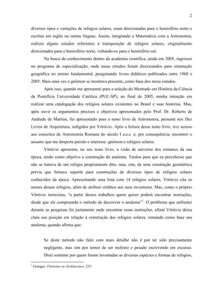 2
diversos tipos e variações de relógios solares, eram direcionadas para o hemisfério norte e
escritas em inglês ou outras línguas. Assim, integrando a Matemática com a Astronomia,
realizei alguns estudos referentes à transposição de relógios solares, originalmente
direcionados para o hemisfério norte, voltando-os para o hemisfério sul.
Na busca do conhecimento dentro da academia científica, ainda em 2005, ingressei
no programa de especialização, onde meus estudos foram direcionados para orientação
geográfica no ensino fundamental, pesquisando livros didáticos publicados entre 1968 e
2005. Mais uma vez o gnômon se mostrava presente, como base dos meus estudos.
Após isso, quando me apresentei para a seleção do Mestrado em História da Ciência
da Pontifícia Universidade Católica (PUC-SP), no final de 2005, minha intenção era
realizar uma catalogação dos relógios solares existentes no Brasil e suas histórias. Mas,
após ouvir os argumentos precisos e objetivos apresentados pelo Prof. Dr. Roberto de
Andrade de Martins, fui apresentado para o nono livro de Astronomia, presente nos Dez
Livros de Arquitetura, redigidos por Vitrúvio. Após a leitura desse nono livro, tive acesso
aos conceitos de Astronomia Romana do século I a.e.c. e, por consequência, encontrei o
assunto que me desperta paixão e interesse: gnômon e relógios solares.
Vitrúvio apresenta, no seu nono livro, a visão de universo dos romanos da sua
época, tendo como objetivo a construção do analema. Tardou para que eu percebesse que
não se tratava de um relógio propriamente dito, mas, sim, de uma construção geométrica
prévia que fornece suporte para construções de diversos tipos de relógios solares
conhecidos da época. Apresentando uma lista com 14 relógios solares, Vitrúvio cita os
nomes desses relógios, além de atribuir créditos aos seus inventores. Mas, como o próprio
Vitrúvio menciona, “a partir desses trabalhos quem quiser poderá encontrar instruções,
desde que ele compreenda o método de descrever o analema”1
. O problema que enfrentei
durante as pesquisas foi justamente onde encontrar essas instruções, afinal Vitrúvio deixa
clara sua posição em relação à construção dos relógios solares, tomando como base seu
analema, quando afirma que:
Se deste método não falei com mais detalhe não é por ter sido precisamente
negligente, mas sim por temor de ser molesto e pesado escrevendo em excesso.
Direi somente por quem foram inventadas as diversas espécies e formas de relógios,
1
Granger, Vitruvius on Architecture, 255.
 