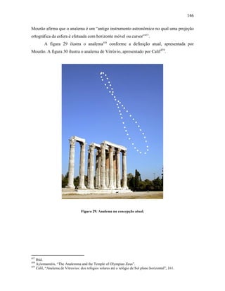 146
Mourão afirma que o analema é um “antigo instrumento astronômico no qual uma projeção
ortográfica da esfera é efetuada com horizonte móvel ou cursor”457
.
A figura 29 ilustra o analema458
conforme a definição atual, apresentada por
Mourão. A figura 30 ilustra o analema de Vitrúvio, apresentado por Calil459
.
Figura 29. Analema na concepção atual.
457
Ibid.
458
Ayiomamitis, “The Analemma and the Temple of Olympian Zeus”.
459
Calil, “Analema de Vitruvius: dos relógios solares até o relógio de Sol plano horizontal”, 161.
 