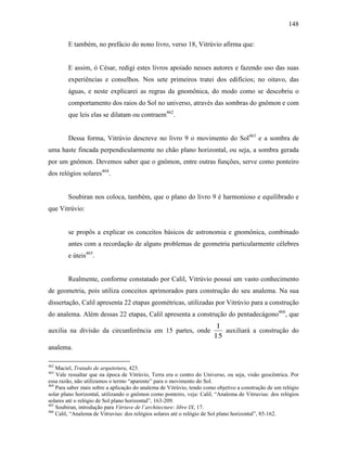148
E também, no prefácio do nono livro, verso 18, Vitrúvio afirma que:
E assim, ó César, redigi estes livros apoiado nesses autores e fazendo uso das suas
experiências e conselhos. Nos sete primeiros tratei dos edifícios; no oitavo, das
águas, e neste explicarei as regras da gnomônica, do modo como se descobriu o
comportamento dos raios do Sol no universo, através das sombras do gnômon e com
que leis elas se dilatam ou contraem462
.
Dessa forma, Vitrúvio descreve no livro 9 o movimento do Sol463
e a sombra de
uma haste fincada perpendicularmente no chão plano horizontal, ou seja, a sombra gerada
por um gnômon. Devemos saber que o gnômon, entre outras funções, serve como ponteiro
dos relógios solares464
.
Soubiran nos coloca, também, que o plano do livro 9 é harmonioso e equilibrado e
que Vitrúvio:
se propôs a explicar os conceitos básicos de astronomia e gnomônica, combinado
antes com a recordação de alguns problemas de geometria particularmente célebres
e úteis465
.
Realmente, conforme constatado por Calil, Vitrúvio possui um vasto conhecimento
de geometria, pois utiliza conceitos aprimorados para construção do seu analema. Na sua
dissertação, Calil apresenta 22 etapas geométricas, utilizadas por Vitrúvio para a construção
do analema. Além dessas 22 etapas, Calil apresenta a construção do pentadecágono466
, que
auxilia na divisão da circunferência em 15 partes, onde
15
1
auxiliará a construção do
analema.
462
Maciel, Tratado de arquitetura, 423.
463
Vale ressaltar que na época de Vitrúvio, Terra era o centro do Universo, ou seja, visão geocêntrica. Por
essa razão, não utilizamos o termo “aparente” para o movimento do Sol.
464
Para saber mais sobre a aplicação do analema de Vitrúvio, tendo como objetivo a construção de um relógio
solar plano horizontal, utilizando o gnômon como ponteiro, veja: Calil, “Analema de Vitruvius: dos relógios
solares até o relógio de Sol plano horizontal”, 163-209.
465
Soubiran, introdução para Vitriuve de l´architecture: libre IX, 17.
466
Calil, “Analema de Vitruvius: dos relógios solares até o relógio de Sol plano horizontal”, 85-162.
 