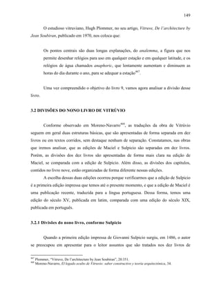 149
O estudioso vitruviano, Hugh Plommer, no seu artigo, Vitruve, De l’architecture by
Jean Soubiran, publicado em 1970, nos coloca que:
Os pontos centrais são duas longas explanações, do analemma, a figura que nos
permite desenhar relógios para uso em qualquer estação e em qualquer latitude, e os
relógios de água chamados anaphoric, que lentamente aumentam e diminuem as
horas do dia durante o ano, para se adequar a estação467
.
Uma vez compreendido o objetivo do livro 9, vamos agora analisar a divisão desse
livro.
3.2 DIVISÕES DO NONO LIVRO DE VITRÚVIO
Conforme observado em Moreno-Navarro468
, as traduções da obra de Vitrúvio
seguem em geral duas estruturas básicas, que são apresentadas de forma separada em dez
livros ou em textos corridos, sem destaque nenhum de separação. Constatamos, nas obras
que iremos analisar, que as edições de Maciel e Sulpicio são separadas em dez livros.
Porém, as divisões dos dez livros são apresentadas de forma mais clara na edição de
Maciel, se comparada com a edição de Sulpicio. Além disso, as divisões dos capítulos,
contidos no livro nove, estão organizadas de forma diferente nessas edições.
A escolha dessas duas edições ocorreu porque verificarmos que a edição de Sulpicio
é a primeira edição impressa que temos até o presente momento, e que a edição de Maciel é
uma publicação recente, traduzida para a língua portuguesa. Dessa forma, temos uma
edição do século XV, publicada em latim, comparada com uma edição do século XIX,
publicada em português.
3.2.1 Divisões do nono livro, conforme Sulpicio
Quando a primeira edição impressa de Giovanni Sulpicio surgiu, em 1486, o autor
se preocupou em apresentar para o leitor assuntos que são tratados nos dez livros de
467
Plommer, “Vitruve, De l’architecture by Jean Soubiran”, 20:351.
468
Moreno-Navarro, El legado oculto de Vitruvio: saber constructivo y teoría arquitectónica, 34.
 
