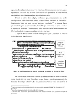 150
arquitetura. Especificamente, no nono livro vitruviano, Sulpicio apresenta uma introdução e
depois separa o livro em oito divisões. Essas divisões são apresentadas de forma discreta,
onde temos um título para cada capítulo, sem uso de numeração.
Durante a análise dessa edição, verificamos que, diferentemente das edições
contemporâneas, Sulpicio não inicia o livro 9 com os termos “Prefácio” ou “Preâmbulo”.
Simplesmente, inicia seu texto com os “escritores respeitados”469
e, somente depois,
apresenta títulos para as demais divisões. Outro fato que constatamos se refere à ausência
da enumeração em versos. Como resultado, temos um texto corrido, proporcionando uma
difícil localização de passagens específicas no texto vitruviano.
A figura 31 destaca o título atribuído por Sulpicio470
para o nono livro de Vitrúvio,
além de apresentar as oito divisões.
Figura 31. Temas do nono livro de Vitrúvio, apresentado por Sulpicio, no início da sua edição.
De acordo com o destacado na figura 31, podemos perceber que Sulpicio apresenta
o nono livro de Vitrúvio como “Nono livro em que discute a gnomônica para os cálculos
das razões dos relógios solares”471
. No caso, entendemos “razões” como uma proposta de
469
Sulpicio, Vitruvii Pollionis De architectura libri decem, http://gallica.bnf.fr/ark:/12148/bpt6k201273t/
f147.image.
470
Ibid., http://gallica.bnf.fr/ark:/12148/bpt6k201273t/f6.image.
471
O termo latim, Horologium, pode ser traduzido como relógio, quadrante solar, clepsidra ou objeto da
gnomônica.
Título do
livro 9, em
Sulpicio
As 8
divisões, em
Sulpicio
Título do
livro 10, em
Sulpicio
 