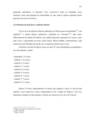 151
proporção matemática. A expressão “haec continentur” pode ser entendida, nesse
momento, como uma proposta de continuidade, ou seja, onde os tópicos seguintes fazem
parte do nono livro de Vitrúvio.
3.2.2 Divisões do nono livro, conforme Maciel
O livro nove da edição de Maciel, publicado em 2006, possui um preâmbulo472
, oito
capítulos473
e quatro figuras explicativas, chamadas de “schemata”474
, pelo autor.
Diferentemente da edição de Sulpicio, essa edição apresenta numeração em versos e, para
cada verso, é apresentado um tema. Dessa forma, Maciel detalha, constantemente, cada
assunto que será abordado de acordo com a sequência numérica dos versos.
Conforme a divisão de Maciel, temos no total 76 versos distribuídos no preâmbulo e
nos oito capítulos, a saber:
- preâmbulo: 18 versos;
- capítulo 1: 16 versos;
- capítulo 2: 4 versos;
- capítulo 3: 3 versos;
- capítulo 4: 6 versos;
- capítulo 5: 4 versos;
- capítulo 6: 3 versos;
- capítulo 7: 7 versos;
- capítulo 8: 15 versos.
Desses 76 versos, apresentaremos os limites que separam o início e o fim de cada
capítulo e seus respectivos versos, comparando-os com a edição de Sulpicio. Com isso,
poderemos comparar as duas edições e realizar um resumo do livro nove de Vitrúvio.
472
Maciel, Tratado de arquitetura, 235-330.
473
Ibid., 330-352.
474
Ibid., 353-357.
 