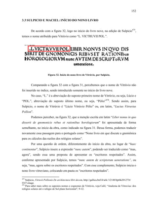 152
3.3 SULPICIO E MACIEL: INÍCIO DO NONO LIVRO
De acordo com a figura 32, logo no início do livro nove, na edição de Sulpicio475
,
temos o nome atribuído para Vitrúvio como “L. VICTRUVII POL.”.
Figura 32. Início do nono livro de Vitrúvio, por Sulpicio.
Comparando a figura 32 com a figura 31, percebemos que o nome de Vitrúvio não
foi inserido no índice, sendo introduzido somente no início do livro nove.
No caso, “L.” é a abreviação do suposto primeiro nome de Vitrúvio, ou seja, Lúcio e
“POL.”, abreviação do suposto último nome, ou seja, “Pólio”476
. Sendo assim, para
Sulpicio, o nome de Vitrúvio é “Lúcio Vitrúvio Pólio” ou, em latim, “Lucius Vitruvius
Pollion”.
Podemos perceber, na figura 32, que a menção escrita em latim “Liber nonus in quo
disserit de gnomonicis rebus et rationibus horologiorum” foi apresentada de forma
semelhante, no início da obra, como indicado na figura 31. Dessa forma, podemos traduzir
novamente essa passagem para o português como “Nono livro em que discute a gnomônica
para os cálculos das razões dos relógios solares”.
Por uma questão de ordem, diferentemente do início da obra, no lugar de “haec
continentur”, Sulpicio insere a expressão “nunc autem”, podendo ser traduzido como “mas,
agora”, sendo essa uma proposta de apresentar os “escritores respeitados”. Assim,
conforme apresentado por Sulpicio, temos “nunc autem de scriptorum ueneratione”, ou
seja, “mas, agora sobre os escritores respeitados”. Com esse complemento, Sulpicio inicia o
nono livro vitruviano, colocando em pauta os “escritores respeitados”.
475
Sulpicio, Vitruvii Pollionis De architectura libri decem, http://gallica.bnf.fr/ark:/12148/bpt6k201273t/
f147.image.
476
Para saber mais sobre os supostos nomes e cognomes de Vitrúvio, veja Calil, “Analema de Vitruvius: dos
relógios solares até o relógio de Sol plano horizontal”, 9-12.
 