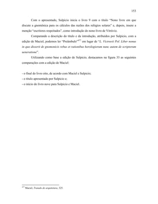 153
Com o apresentado, Sulpicio inicia o livro 9 com o título “Nono livro em que
discute a gnomônica para os cálculos das razões dos relógios solares” e, depois, insere a
menção “escritores respeitados”, como introdução do nono livro de Vitrúvio.
Comparando a descrição do título e da introdução, atribuídos por Sulpicio, com a
edição de Maciel, podemos ler “Preâmbulo”477
em lugar de “L. Victruvii Pol. Liber nonus
in quo disserit de gnomonicis rebus et rationibus horologiorum nunc autem de scriptorum
ueneratione”.
Utilizando como base a edição de Sulpicio, destacamos na figura 33 as seguintes
comparações com a edição de Maciel:
- o final do livro oito, de acordo com Maciel e Sulpicio;
- o título apresentado por Sulpicio e;
- o início do livro nove para Sulpicio e Maciel.
477
Maciel, Tratado de arquitetura, 325.
 
