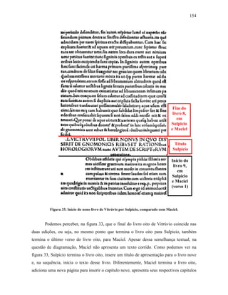 154
Figura 33. Início do nono livro de Vitrúvio por Sulpicio, comparado com Maciel.
Podemos perceber, na figura 33, que o final do livro oito de Vitrúvio coincide nas
duas edições, ou seja, no mesmo ponto que termina o livro oito para Sulpicio, também
termina o último verso do livro oito, para Maciel. Apesar dessa semelhança textual, na
questão de diagramação, Maciel não apresenta um texto corrido. Como podemos ver na
figura 33, Sulpicio termina o livro oito, insere um título de apresentação para o livro nove
e, na sequência, inicia o texto desse livro. Diferentemente, Maciel termina o livro oito,
adiciona uma nova página para inserir o capítulo nove, apresenta seus respectivos capítulos
Fim do
livro 8,
em
Sulpicio
e Maciel
Início do
livro 9,
em
Sulpicio
e Maciel
(verso 1)
Título
Sulpicio
 