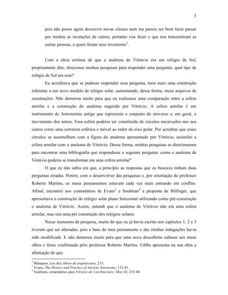 3
pois não posso agora descrever novas classes nem me parece ser bom fazer passar
por minhas as invenções de outros; portanto vou dizer o que nos transmitiram as
outras pessoas, e quem foram seus inventores2
.
Com a ideia errônea de que o analema de Vitrúvio era um relógio de Sol,
propriamente dito, direcionei minhas pesquisas para responder uma pergunta: qual tipo de
relógio de Sol era esse?
Eu acreditava que se pudesse responder essa pergunta, teria mais uma construção
referente a um novo modelo de relógio solar, aumentando, dessa forma, meus arquivos de
construções. Não demorou muito para que eu realizasse uma comparação entre a esfera
armilar e a construção do analema sugerido por Vitrúvio. A esfera armilar é um
instrumento de Astronomia antigo que representa o conjunto do universo e, em geral, o
movimento dos astros. Essa esfera poderia ser constituída de círculos encaixados uns nos
outros como uma estrutura esférica e móvel ao redor do eixo polar. Por acreditar que esses
círculos se assemelham com a figura do analema apresentado por Vitrúvio, assimilei a
esfera armilar com o analema de Vitrúvio. Dessa forma, minhas pesquisas se direcionaram
para encontrar uma bibliografia que respondesse a seguinte pergunta: como o analema de
Vitrúvio poderia se transformar em uma esfera armilar?
O que eu não sabia era que, a princípio as respostas que eu buscava tinham duas
perguntas erradas. Porém, com o desenvolver das pesquisas e, por orientação do professor
Roberto Martins, os meus pensamentos estavam cada vez mais entrando em conflito.
Afinal, encontrei nos comentários de Evans3
e Soubiran4
a proposta de Bilfinger, que
apresentava a construção do relógio solar plano horizontal utilizando como pré-construção
o analema de Vitrúvio. Assim, entendi que o analema de Vitrúvio não era uma esfera
armilar, mas sim uma pré construção dos relógios solares.
Nesse momento da pesquisa, muito do que eu já havia escrito nos capítulos 1, 2 e 3
tiveram que ser alteradas, pois a base do meu pensamento e das minhas indagações havia
sido modificada. E não demorou muito para que uma nova descoberta saltasse aos meus
olhos e fosse confirmada pelo professor Roberto Martins. Gibbs apresenta na sua obra a
afirmação de que:
2
Blánquez, Los diez libros de arquitectura, 213.
3
Evans, The History and Practice of Ancient Astronomy, 132-41.
4
Soubiran, comentários para Vitriuve de l´architecture: libre IX, 233-40.
 