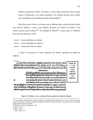 156
Pitágoras, Demócrito, Platão, Aristóteles e outros sábios produzem frutos sempre
frescos e florescentes, com estudo quotidiano e de contínua procura, não só pelos
seus concidadãos como também por toda a Humanidade481
.
Além disso, para Vitrúvio, os homens que se dedicam para a ciência devem receber
não somente “palmas e coroas, como também deveriam ser levados em triunfo e com
direito a assento entre os deuses”482
. Na tradução de Maciel483
, vemos assim os subtítulos
para esses três primeiros versos:
- verso 1 – honras atribuídas aos atletas;
- verso 2 – honras atribuídas aos sábios e;
- verso 3 – razões para honrar os sábios.
A figura 35 apresenta os versos sugeridos por Maciel, aplicados na edição de
Sulpicio.
Figura 35. Prefácio, verso 1, conforme Maciel, aplicado na edição de Sulpicio.
479
Como descrito anteriormente, apesar de Sulpicio não utilizar numeração para os versos, iremos inserir essa
forma de referência contida na edição portuguesa de 2006 de Maciel para que o leitor possa ter uma melhor
localização do texto em questão.
480
Maciel, Tratado de arquitetura, 325.
481
Ibid., verso 2.
482
Ibid., verso 3.
483
Ibid., versos 1 a 3.
Início do
v. 1, de
acordo
com
Maciel,
aplicado
em
Sulpicio.
 