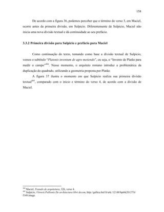 158
De acordo com a figura 36, podemos perceber que o término do verso 3, em Maciel,
ocorre antes da primeira divisão, em Sulpicio. Diferentemente de Sulpicio, Maciel não
inicia uma nova divisão textual e dá continuidade ao seu prefácio.
3.3.2 Primeira divisão para Sulpicio e prefácio para Maciel
Como continuação do texto, tomando como base a divisão textual de Sulpicio,
vemos o subtítulo “Platonis inventum de agro metiendo”, ou seja, o “Invento de Platão para
medir o campo”484
. Nesse momento, o arquiteto romano introduz a problemática da
duplicação do quadrado, utilizando a geometria proposta por Platão.
A figura 37 ilustra o momento em que Sulpicio realiza sua primeira divisão
textual485
, comparado com o início e término do verso 4, de acordo com a divisão de
Maciel.
484
Maciel, Tratado de arquitetura, 326, verso 4.
485
Sulpicio, Vitruvii Pollionis De architectura libri decem, http://gallica.bnf.fr/ark:/12148/bpt6k201273t/
f148.image.
 