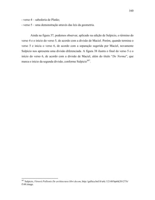 160
- verso 4 – sabedoria de Platão;
- verso 5 – uma demonstração através das leis da geometria.
Ainda na figura 37, podemos observar, aplicado na edição de Sulpicio, o término do
verso 4 e o início do verso 5, de acordo com a divisão de Maciel. Porém, quando termina o
verso 5 e inicia o verso 6, de acordo com a separação sugerida por Maciel, novamente
Sulpicio nos apresenta uma divisão diferenciada. A figura 38 ilustra o final do verso 5 e o
início do verso 6, de acordo com a divisão de Maciel, além do título “De Norma”, que
marca o início da segunda divisão, conforme Sulpicio487
.
487
Sulpicio, Vitruvii Pollionis De architectura libri decem, http://gallica.bnf.fr/ark:/12148/bpt6k201273t/
f148.image.
 