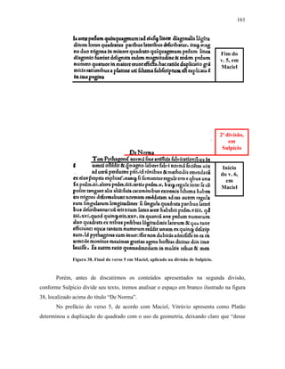 161
Figura 38. Final do verso 5 em Maciel, aplicado na divisão de Sulpicio.
Porém, antes de discutirmos os conteúdos apresentados na segunda divisão,
conforme Sulpicio divide seu texto, iremos analisar o espaço em branco ilustrado na figura
38, localizado acima do título “De Norma”.
No prefácio do verso 5, de acordo com Maciel, Vitrúvio apresenta como Platão
determinou a duplicação do quadrado com o uso da geometria, deixando claro que “desse
Fim do
v. 5, em
Maciel
2ª divisão,
em
Sulpicio
Início
do v. 6,
em
Maciel
 