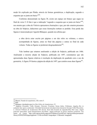 162
modo foi explicado por Platão, através de formas geométricas, a duplicação, segundo o
esquema que se junta em baixo”488
.
Conforme demonstrado na figura 38, existe um espaço em branco que segue no
final do verso 5. O fato é que a indicação “segundo o esquema que se junta em baixo”489
,
nos mostra que a obra de Vitrúvio apresentava ilustrações e que, por não estarem presentes
na obra de Sulpicio, deduzimos que essas ilustrações tenham se perdido. Essa perda das
figuras é mencionada por Agustín Blánquez, quando nos afirma que:
a obra devia estar escrita por páginas e em dez rolos ou volumes, e estava
acompanhada de figuras, umas no final das páginas e outras no final de cada
volume. Todas as figuras se perderam desgraçadamente490
.
Vale lembrar que estamos analisando a edição de Sulpicio, publicada em 1486.
Analisando a terceira edição de Sulpicio, publicada em 1497, constatamos que são
apresentadas duas figuras relativas à resolução da duplicação do quadrado com o uso da
geometria. A figura 39 ilustra a página da edição de 1497, que contém essas duas figuras491
.
488
Maciel, Tratado de arquitetura, 326, verso 5.
489
Ibid.
490
Blánquez, introdução para Los Diez Libros de Arquitectura, 12.
491
Sulpicio, Cleonides; Valla, Giorgio; Vitruvius; Frontinus, Sextus Iulius; Politianus, Angelus, Hoc in
uolumine hæc opera continentur. Cleonidæ harmonicum introductorium interprete Georgio Valla Placentino.
L. Vitruviii Pollionis de Architectura libri decem. Sexti Iulii Frontini de Aquæductibus liber unus. Angeli
policiani opusculum; quod Panepistomon inscribitur. Angeli Policiani in priora analytica prælectio. Cui
titulus est Lamia, http://echo.mpiwg-berlin.mpg.de/ECHOdocuViewfull?url=/mpiwg/online/permanent/
library/6XWR2NHS/pageimg&start=131&viewMode=images&pn=135&mode=imagepath.
 