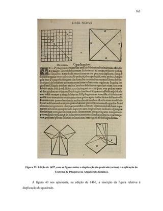 163
Figura 39. Edição de 1497, com as figuras sobre a duplicação do quadrado (acima) e a aplicação do
Teorema de Pitágoras na Arquitetura (abaixo).
A figura 40 nos apresenta, na edição de 1486, a inserção da figura relativa à
duplicação do quadrado.
 