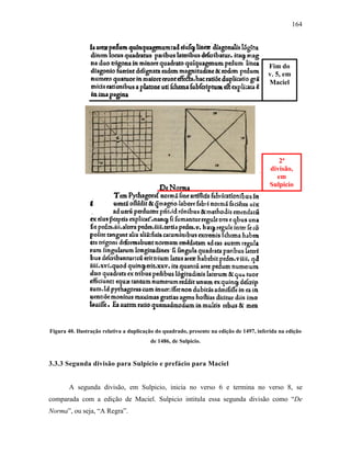 164
Figura 40. Ilustração relativa a duplicação do quadrado, presente na edição de 1497, inferida na edição
de 1486, de Sulpicio.
3.3.3 Segunda divisão para Sulpicio e prefácio para Maciel
A segunda divisão, em Sulpicio, inicia no verso 6 e termina no verso 8, se
comparada com a edição de Maciel. Sulpicio intitula essa segunda divisão como “De
Norma”, ou seja, “A Regra”.
Fim do
v. 5, em
Maciel
2ª
divisão,
em
Sulpicio
 