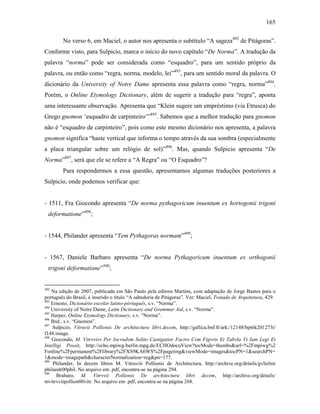 165
No verso 6, em Maciel, o autor nos apresenta o subtítulo “A sageza492
de Pitágoras”.
Conforme visto, para Sulpicio, marca o início do novo capítulo “De Norma”. A tradução da
palavra “norma” pode ser considerada como “esquadro”, para um sentido próprio da
palavra, ou então como “regra, norma, modelo, lei”493
, para um sentido moral da palavra. O
dicionário da University of Notre Dame apresenta essa palavra como “regra, norma”494
.
Porém, o Online Etymology Dictionary, além de sugerir a tradução para “regra”, aponta
uma interessante observação. Apresenta que “Klein sugere um empréstimo (via Etrusca) do
Grego gnomon ‘esquadro de carpinteiro’”495
. Sabemos que a melhor tradução para gnomon
não é “esquadro de carpinteiro”, pois como este mesmo dicionário nos apresenta, a palavra
gnomon significa “haste vertical que informa o tempo através da sua sombra (especialmente
a placa triangular sobre um relógio de sol)”496
. Mas, quando Sulpicio apresenta “De
Norma”497
, será que ele se refere a “A Regra” ou “O Esquadro”?
Para respondermos a essa questão, apresentamos algumas traduções posteriores a
Sulpicio, onde podemos verificar que:
- 1511, Fra Giocondo apresenta “De norma pythagoricum inuentum ex hortogonii trigoni
deformatione”498
;
- 1544, Philander apresenta “Tem Pythagoras normam”499
;
- 1567, Daniele Barbaro apresenta “De norma Pythagoricum inuentum ex orthogonii
trigoni deformatione”500
;
492
Na edição de 2007, publicada em São Paulo pela editora Martins, com adaptação de Jorge Bastos para o
português do Brasil, é inserido o título “A sabedoria de Pitágoras”. Ver: Maciel, Tratado de Arquitetura, 429.
493
Ernesto, Dicionário escolar latino-pórtuguês, s.v. “Norma”.
494
University of Notre Dame, Latin Dictionary and Grammar Aid, s.v. “Norma”.
495
Harper, Online Etymology Dictionary, s.v. “Norma”.
496
Ibid., s.v. “Gnomon”.
497
Sulpicio, Vitruvii Pollionis De architectura libri decem, http://gallica.bnf.fr/ark:/12148/bpt6k201273t/
f148.image.
498
Giocondo, M. Vitrvvivs Per Iocvndvm Solito Castigatior Factvs Cvm Figvris Et Tabvla Vt Iam Legi Et
Intelligi Possit, http://echo.mpiwg-berlin.mpg.de/ECHOdocuView?tocMode=thumbs&url=%2Fmpiwg%2
Fonline%2Fpermanent%2Flibrary%2FXS9KA6WS%2Fpageimg&viewMode=images&tocPN=1&searchPN=
1&mode=imagepath&characterNormalization=reg&pn=177.
499
Philander, In decem libros M. Vitruviii Pollionis de Architectura, http://archive.org/details/gvlielmi
philandr00phil. No arquivo em .pdf, encontra-se na página 294.
500
Brabaro, M. Vitrvvii Pollionis De architectura libri decem, http://archive.org/details/
mvitrvviipollion00vitr. No arquivo em .pdf, encontra-se na página 268.
 