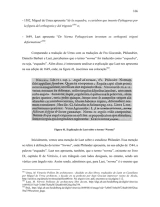 166
- 1582, Miguel de Urrea apresenta “de la esquadra, o cartabon que inuento Pythagoras por
la figura del orthogonio y del trigonio”501
e;
- 1649, Laet apresenta “De Norma Pythagoricum inventum ex orthogonii trigoni
deformatione”502
.
Comparando a tradução de Urrea com as traduções de Fra Giocondo, Philandrier,
Danielis Barbari e Laet, percebemos que o termo “norma” foi traduzido como “esquadra”,
ou seja, “esquadro”. Além disso, é interessante analisar a explicação que Laet nos apresenta
na sua edição de 1649, onde, na figura 41, inserimos sua colocação503
.
Figura 41. Explicação de Laet sobre o termo “Norma”
Inicialmente, vemos uma menção de Laet sobre o estudioso Philander. Essa menção
se refere à definição do termo “Norma”, onde Philander apresenta, na sua edição de 1544, a
palavra “esquadro”. Laet nos apresenta, também, que o termo “norma”, existente no livro
IX, capítulo II de Vitrúvio, é um triângulo com lados desiguais, no entanto, sendo um
vértice com ângulo reto. Assim sendo, admitimos que, para Laet, “norma” é o mesmo que
501
Urrea, M. Vitruviio Pollion De architectura : diuidido en diez libros, traduzidos de Latin en Castellano
por Miguel de Vrrea architecto, y facado en su perfectio por Iuan Gracian impressor vezino de Alcala,
http://archive.org/details/mvitruuiopollion00vitr. No arquivo em .pdf, encontra-se na página 112.
502
Laet, M. Vitrvvii Pollionis de architectura libri decem, http://digi.ub.uni-heidelberg.de/diglit/vitruvius
1649/0215?sid=7c8b675e0a5b724ed0160526ac5ba759.
503
Ibid., http://digi.ub.uni-heidelberg.de/diglit/vitruvius1649/0416/image?sid=7c8b675e0a5b724ed0160526ac
5ba759#current_page.
 