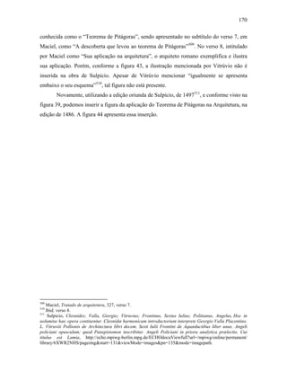 170
conhecida como o “Teorema de Pitágoras”, sendo apresentado no subtítulo do verso 7, em
Maciel, como “A descoberta que levou ao teorema de Pitágoras”509
. No verso 8, intitulado
por Maciel como “Sua aplicação na arquitetura”, o arquiteto romano exemplifica e ilustra
sua aplicação. Porém, conforme a figura 43, a ilustração mencionada por Vitrúvio não é
inserida na obra de Sulpicio. Apesar de Vitrúvio mencionar “igualmente se apresenta
embaixo o seu esquema”510
, tal figura não está presente.
Novamente, utilizando a edição oriunda de Sulpicio, de 1497511
, e conforme visto na
figura 39, podemos inserir a figura da aplicação do Teorema de Pitágoras na Arquitetura, na
edição de 1486. A figura 44 apresenta essa inserção.
509
Maciel, Tratado de arquitetura, 327, verso 7.
510
Ibid. verso 8.
511
Sulpicio, Cleonides; Valla, Giorgio; Vitruvius; Frontinus, Sextus Iulius; Politianus, Angelus, Hoc in
uolumine hæc opera continentur. Cleonidæ harmonicum introductorium interprete Georgio Valla Placentino.
L. Vitruviii Pollionis de Architectura libri decem. Sexti Iulii Frontini de Aquæductibus liber unus. Angeli
policiani opusculum; quod Panepistomon inscribitur. Angeli Policiani in priora analytica prælectio. Cui
titulus est Lamia, http://echo.mpiwg-berlin.mpg.de/ECHOdocuViewfull?url=/mpiwg/online/permanent/
library/6XWR2NHS/pageimg&start=131&viewMode=images&pn=135&mode=imagepath.
 
