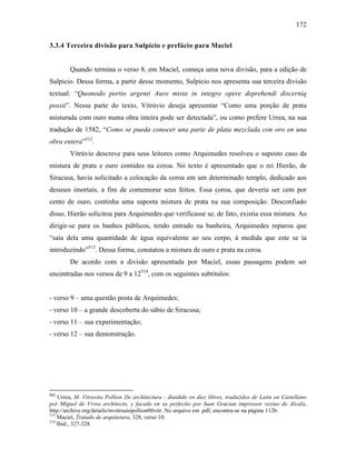 172
3.3.4 Terceira divisão para Sulpicio e prefácio para Maciel
Quando termina o verso 8, em Maciel, começa uma nova divisão, para a edição de
Sulpicio. Dessa forma, a partir desse momento, Sulpicio nos apresenta sua terceira divisão
textual: “Quomodo portio argenti Auro mista in integro opere deprehendi discerniq
possit”. Nessa parte do texto, Vitrúvio deseja apresentar “Como uma porção de prata
misturada com ouro numa obra inteira pode ser detectada”, ou como prefere Urrea, na sua
tradução de 1582, “Como se pueda conocer una parte de plata mezclada con oro en una
obra entera”512
.
Vitrúvio descreve para seus leitores como Arquimedes resolveu o suposto caso da
mistura de prata e ouro contidos na coroa. No texto é apresentado que o rei Hierão, de
Siracusa, havia solicitado a colocação da coroa em um determinado templo, dedicado aos
desuses imortais, a fim de comemorar seus feitos. Essa coroa, que deveria ser cem por
cento de ouro, continha uma suposta mistura de prata na sua composição. Desconfiado
disso, Hierão solicitou para Arquimedes que verificasse se, de fato, existia essa mistura. Ao
dirigir-se para os banhos públicos, tendo entrado na banheira, Arquimedes reparou que
“saía dela uma quantidade de água equivalente ao seu corpo, à medida que este se ia
introduzindo”513
. Dessa forma, constatou a mistura de ouro e prata na coroa.
De acordo com a divisão apresentada por Maciel, essas passagens podem ser
encontradas nos versos de 9 a 12514
, com os seguintes subtítulos:
- verso 9 – uma questão posta de Arquimedes;
- verso 10 – a grande descoberta do sábio de Siracusa;
- verso 11 – sua experimentação;
- verso 12 – sua demonstração.
512
Urrea, M. Vitruviio Pollion De architectura : diuidido en diez libros, traduzidos de Latin en Castellano
por Miguel de Vrrea architecto, y facado en su perfectio por Iuan Gracian impressor vezino de Alcala,
http://archive.org/details/mvitruuiopollion00vitr. No arquivo em .pdf, encontra-se na página 112b.
513
Maciel, Tratado de arquitetura, 328, verso 10.
514
Ibid., 327-328.
 